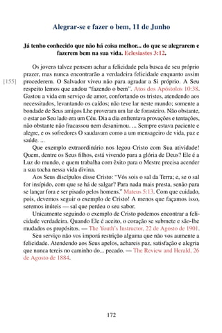 Alegrar-se e fazer o bem, 11 de Junho

        Já tenho conhecido que não há coisa melhor... do que se alegrarem e
                    fazerem bem na sua vida. Eclesiastes 3:12.

            Os jovens talvez pensem achar a felicidade pela busca de seu próprio
        prazer, mas nunca encontrarão a verdadeira felicidade enquanto assim
[155]   procederem. O Salvador viveu não para agradar a Si próprio. A Seu
        respeito lemos que andou “fazendo o bem”. Atos dos Apóstolos 10:38.
        Gastou a vida em serviço de amor, confortando os tristes, atendendo aos
        necessitados, levantando os caídos; não teve lar neste mundo; somente a
        bondade de Seus amigos Lhe proveram um lar de forasteiro. Não obstante,
        o estar ao Seu lado era um Céu. Dia a dia enfrentava provações e tentações,
        não obstante não fracassou nem desanimou. ... Sempre estava paciente e
        alegre, e os sofredores O saudavam como a um mensageiro de vida, paz e
        saúde. ...
            Que exemplo extraordinário nos legou Cristo com Sua atividade!
        Quem, dentre os Seus ﬁlhos, está vivendo para a glória de Deus? Ele é a
        Luz do mundo, e quem trabalha com êxito para o Mestre precisa acender
        a sua tocha nessa vida divina.
            Aos Seus discípulos disse Cristo: “Vós sois o sal da Terra; e, se o sal
        for insípido, com que se há de salgar? Para nada mais presta, senão para
        se lançar fora e ser pisado pelos homens.” Mateus 5:13. Com que cuidado,
        pois, devemos seguir o exemplo de Cristo! A menos que façamos isso,
        seremos inúteis — sal que perdeu o seu sabor.
            Unicamente seguindo o exemplo de Cristo podemos encontrar a feli-
        cidade verdadeira. Quando Ele é aceito, o coração se submete e são-lhe
        mudados os propósitos. — The Youth’s Instructor, 22 de Agosto de 1901.
            Seu serviço não vos imporá restrição alguma que não vos aumente a
        felicidade. Atendendo aos Seus apelos, achareis paz, satisfação e alegria
        que nunca tereis no caminho do... pecado. — The Review and Herald, 26
        de Agosto de 1884.




                                           172
 