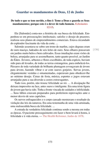 Guardar os mandamentos de Deus, 12 de Junho

De tudo o que se tem ouvido, o ﬁm é: Teme a Deus e guarda os Seus
 mandamentos; porque este é o dever de todo homem. Eclesiastes
                              12:13.

     Ele [Salomão] conta-nos a história de sua busca da felicidade. Em-
penhou-se em prossecuções intelectuais; satisfez o desejo de prazeres;
realizou seus planos de empreendimentos comerciais. Estava circundado
do esplendor fascinante da vida da corte. ...
     Salomão assentava-se sobre um trono de marﬁm, cujos degraus eram
de ouro maciço, ladeados de seis leões de ouro. Seus olhares pousavam         [156]
em jardins muito belos e bem cultivados. Essas imediações eram visões de
beleza, arranjadas para se assemelharem, tanto quanto possível, ao Jardim
do Éden. Árvores, arbustos e ﬂores escolhidos, de toda espécie, haviam
sido para ali levados, de todas as terras estrangeiras, para embelezá-los.
Pássaros de toda variedade de brilhante plumagem esvoaçavam de árvore
para árvore, fazendo vibrar o ar com suaves gorjeios. Servas jovens,
elegantemente vestidas e ornamentadas, esperavam para obedecer-lhe
ao mínimo desejo. Cenas de festa, música, esportes e jogos estavam
arranjadas para a sua diversão a custos extravagantes.
     Tudo isso, porém, não trouxe felicidade ao rei. ... A dissipação lhe
deixara impressões na face, antes suave e inteligente. Era uma triste ﬁgura
do jovem que havia sido. Tinha a fronte vincada de cuidados e infelicidade.
... Seus lábios estavam preparados para proferirem reprovações ante o
menor desvio de seus caprichos.
     Os nervos enfraquecidos e o corpo cansado mostravam o resultado da
violação das leis da natureza. Era uma testemunha de uma vida arruinada,
uma malsucedida busca da felicidade. ...
     A estrada da verdadeira felicidade continua sendo a mesma em todas
as épocas. O paciente prosseguimento em fazer o bem levará à honra, à
felicidade e à vida eterna. — The Health Reformer, Junho de 1878.




                                   173
 