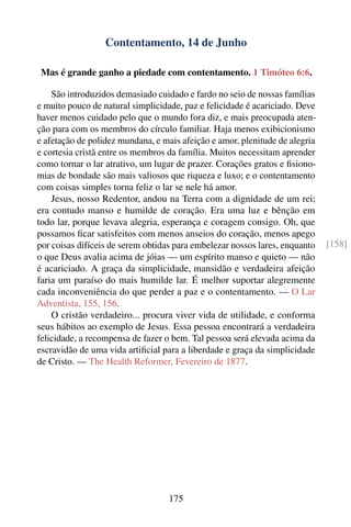 Contentamento, 14 de Junho

 Mas é grande ganho a piedade com contentamento. 1 Timóteo 6:6.

    São introduzidos demasiado cuidado e fardo no seio de nossas famílias
e muito pouco de natural simplicidade, paz e felicidade é acariciado. Deve
haver menos cuidado pelo que o mundo fora diz, e mais preocupada aten-
ção para com os membros do círculo familiar. Haja menos exibicionismo
e afetação de polidez mundana, e mais afeição e amor, plenitude de alegria
e cortesia cristã entre os membros da família. Muitos necessitam aprender
como tornar o lar atrativo, um lugar de prazer. Corações gratos e ﬁsiono-
mias de bondade são mais valiosos que riqueza e luxo; e o contentamento
com coisas simples torna feliz o lar se nele há amor.
    Jesus, nosso Redentor, andou na Terra com a dignidade de um rei;
era contudo manso e humilde de coração. Era uma luz e bênção em
todo lar, porque levava alegria, esperança e coragem consigo. Oh, que
possamos ﬁcar satisfeitos com menos anseios do coração, menos apego
por coisas difíceis de serem obtidas para embelezar nossos lares, enquanto   [158]
o que Deus avalia acima de jóias — um espírito manso e quieto — não
é acariciado. A graça da simplicidade, mansidão e verdadeira afeição
faria um paraíso do mais humilde lar. É melhor suportar alegremente
cada inconveniência do que perder a paz e o contentamento. — O Lar
Adventista, 155, 156.
    O cristão verdadeiro... procura viver vida de utilidade, e conforma
seus hábitos ao exemplo de Jesus. Essa pessoa encontrará a verdadeira
felicidade, a recompensa de fazer o bem. Tal pessoa será elevada acima da
escravidão de uma vida artiﬁcial para a liberdade e graça da simplicidade
de Cristo. — The Health Reformer, Fevereiro de 1877.




                                   175
 