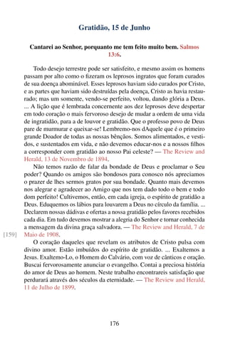 Gratidão, 15 de Junho

          Cantarei ao Senhor, porquanto me tem feito muito bem. Salmos
                                      13:6.

             Todo desejo terrestre pode ser satisfeito, e mesmo assim os homens
        passam por alto como o ﬁzeram os leprosos ingratos que foram curados
        de sua doença abominável. Esses leprosos haviam sido curados por Cristo,
        e as partes que haviam sido destruídas pela doença, Cristo as havia restau-
        rado; mas um somente, vendo-se perfeito, voltou, dando glória a Deus.
        ... A lição que é lembrada concernente aos dez leprosos deve despertar
        em todo coração o mais fervoroso desejo de mudar a ordem de uma vida
        de ingratidão, para a de louvor e gratidão. Que o professo povo de Deus
        pare de murmurar e queixar-se! Lembremo-nos dAquele que é o primeiro
        grande Doador de todas as nossas bênçãos. Somos alimentados, e vesti-
        dos, e sustentados em vida, e não devemos educar-nos e a nossos ﬁlhos
        a corresponder com gratidão ao nosso Pai celeste? — The Review and
        Herald, 13 de Novembro de 1894.
             Não temos razão de falar da bondade de Deus e proclamar o Seu
        poder? Quando os amigos são bondosos para conosco nós apreciamos
        o prazer de lhes sermos gratos por sua bondade. Quanto mais devemos
        nos alegrar e agradecer ao Amigo que nos tem dado todo o bem e todo
        dom perfeito! Cultivemos, então, em cada igreja, o espírito de gratidão a
        Deus. Eduquemos os lábios para louvarem a Deus no círculo da família. ...
        Declarem nossas dádivas e ofertas a nossa gratidão pelos favores recebidos
        cada dia. Em tudo devemos mostrar a alegria do Senhor e tornar conhecida
        a mensagem da divina graça salvadora. — The Review and Herald, 7 de
[159]   Maio de 1908.
             O coração daqueles que revelam os atributos de Cristo pulsa com
        divino amor. Estão imbuídos do espírito de gratidão. ... Exaltemos a
        Jesus. Exaltemo-Lo, o Homem do Calvário, com voz de cânticos e oração.
        Buscai fervorosamente anunciar o evangelho. Contai a preciosa história
        do amor de Deus ao homem. Neste trabalho encontrareis satisfação que
        perdurará através dos séculos da eternidade. — The Review and Herald,
        11 de Julho de 1899.




                                           176
 