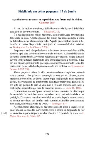 Fidelidade em coisas pequenas, 17 de Junho

          Apanhai-me as raposas, as raposinhas, que fazem mal às vinhas.
                                 Cantares 2:15.

            Assim, de muitas maneiras, a felicidade da vida liga-se à ﬁdelidade
        para com os deveres comuns. — Educação, 216.
            É a negligência das coisas pequenas, as ninharias, que envenenam a
        felicidade da vida. A ﬁel execução das coisas pequenas compõe a soma
        de felicidade a ser obtida nesta vida. Aquele que é ﬁel no pouco é ﬁel
        também no muito. O que é inﬁel ou injusto no mínimo sê-lo-á no máximo.
        — Testimonies for the Church 2:700.
            Enquanto a irmã não puder lançar mão desses deveres satisfeita e feliz,
        não está apta para deveres maiores e mais elevados. As humildes tarefas
        que estão diante de nós, devem ser executadas por alguém; os que as fazem
        devem sentir estarem realizando uma obra necessária e honrosa, e que
        em sua missão, por humilde que seja, estão fazendo a obra de Deus, tão
        certo como o estava Gabriel quando enviado aos profetas. — Testemunhos
        Seletos 1:297, 298.
            São as pequenas coisas da vida que desenvolvem o espírito e determi-
        nam o caráter. ... Em palavras, entonação da voz, gestos, olhares, podeis
        representar o espírito de Jesus. Aquele que negligencia estas pequenas
        coisas, e se vangloria de estar pronto para fazer maravilhas para o Mes-
        tre, está em perigo de cair. A vida não é feita de grandes sacrifícios e
        realizações maravilhosas, mas de pequenas coisas. — Carta 16, 1886.
            Examinai ao microscópio as menores e mais comuns das ﬂores que
        ﬁcam ao lado do caminho, e notai em todas as suas partes delicada beleza e
        perfeição. Da mesma maneira a verdadeira excelência pode ser encontrada
        na menor atividade. As tarefas mais comuns, exercidas com amorosa
        ﬁdelidade, são belas à vista de Deus. — Educação, 114.
            As pequeninas atenções, os pequenos atos de amor e sacrifício, os
        quais exalam da vida tão suavemente como o aroma se desprende da ﬂor
[161]   — constituem parte importante das bênçãos e felicidade da vida. — O
        Maior Discurso de Cristo, 82.




                                           178
 