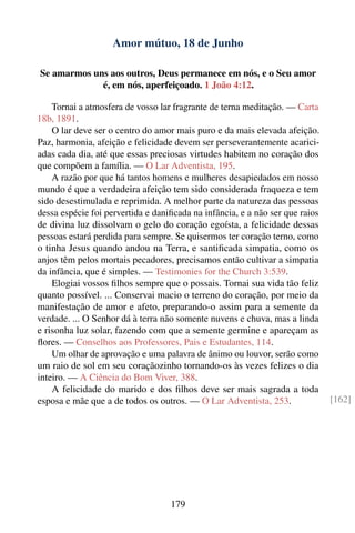 Amor mútuo, 18 de Junho

Se amarmos uns aos outros, Deus permanece em nós, e o Seu amor
             é, em nós, aperfeiçoado. 1 João 4:12.

    Tornai a atmosfera de vosso lar fragrante de terna meditação. — Carta
18b, 1891.
    O lar deve ser o centro do amor mais puro e da mais elevada afeição.
Paz, harmonia, afeição e felicidade devem ser perseverantemente acarici-
adas cada dia, até que essas preciosas virtudes habitem no coração dos
que compõem a família. — O Lar Adventista, 195.
    A razão por que há tantos homens e mulheres desapiedados em nosso
mundo é que a verdadeira afeição tem sido considerada fraqueza e tem
sido desestimulada e reprimida. A melhor parte da natureza das pessoas
dessa espécie foi pervertida e daniﬁcada na infância, e a não ser que raios
de divina luz dissolvam o gelo do coração egoísta, a felicidade dessas
pessoas estará perdida para sempre. Se quisermos ter coração terno, como
o tinha Jesus quando andou na Terra, e santiﬁcada simpatia, como os
anjos têm pelos mortais pecadores, precisamos então cultivar a simpatia
da infância, que é simples. — Testimonies for the Church 3:539.
    Elogiai vossos ﬁlhos sempre que o possais. Tornai sua vida tão feliz
quanto possível. ... Conservai macio o terreno do coração, por meio da
manifestação de amor e afeto, preparando-o assim para a semente da
verdade. ... O Senhor dá à terra não somente nuvens e chuva, mas a linda
e risonha luz solar, fazendo com que a semente germine e apareçam as
ﬂores. — Conselhos aos Professores, Pais e Estudantes, 114.
    Um olhar de aprovação e uma palavra de ânimo ou louvor, serão como
um raio de sol em seu coraçãozinho tornando-os às vezes felizes o dia
inteiro. — A Ciência do Bom Viver, 388.
    A felicidade do marido e dos ﬁlhos deve ser mais sagrada a toda
esposa e mãe que a de todos os outros. — O Lar Adventista, 253.               [162]




                                   179
 