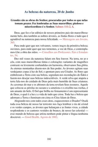 As belezas da natureza, 20 de Junho

Grandes são as obras do Senhor, procuradas por todos os que nelas
   tomam prazer. Fez lembradas as Suas maravilhas; piedoso e
           misericordioso é o Senhor. Salmos 111:2, 4.

    Deus, que fez o lar edênico de nossos primeiros pais tão maravilhosa-
mente belo, deu também as nobres árvores, as lindas ﬂores e tudo que é
agradável na natureza para nossa felicidade. — Mensagens aos Jovens,
365.
    Para onde quer que nos volvamos, vemos traços da primitiva beleza;
ouvimos, para onde quer que nos tornemos, a voz de Deus, e contempla-
mos-Lhe a obra das mãos. — Conselhos aos Professores, Pais e Estudan-
tes, 54.
    Dez mil vozes da natureza falam em Seu louvor. Na terra, no ar e
céu, com suas maravilhosas tintas e colorações variantes de magníﬁco
contraste ou levemente confundidas em harmonia, observamos Sua glória.
As eternas montanhas dizem-nos de Seu poder. As árvores agitam suas
verdejantes copas à luz do Sol, e apontam para seu Criador. As ﬂores que
embelezam a Terra com sua beleza, segredam-nos recordações do Éden e
fazem-nos desejar suas belezas indescritíveis. A verde relva que atapeta a
terra fala-nos do cuidado de Deus pela mais humilde de Suas criaturas.
As cavernas do mar e os abismos da terra revelam Seus tesouros. Aquele
que colocou as pérolas no oceano e a ametista e o crisólito nas rochas, é
um amante do belo. O Sol que brilha no ﬁrmamento é um representante
de Deus, o qual é a luz e a vida de tudo que criou. Toda luz e beleza que
adornam a Terra e iluminam em cima os Céus falam de Deus.
    Alegrando-nos com todos esses dons, esqueceremos o Doador? Oxalá
toda essa beleza de nosso lar terrestre nos faça lembrar o rio de cristal
e os verdes campos, as árvores que balançam e as fontes vivas, a cidade
resplendente e os cantores vestidos de branco, de nosso lar celestial —
esse mundo de belezas que artista nenhum pode pintar e língua nenhuma
descrever. — Good Health, Agosto de 1882.




                                  181
 
