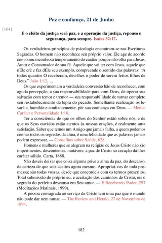 Paz e conﬁança, 21 de Junho
[164]
          E o efeito da justiça será paz, e a operação da justiça, repouso e
                        segurança, para sempre. Isaías 32:17.

            Os verdadeiros princípios de psicologia encontram-se nas Escrituras
        Sagradas. O homem não reconhece seu próprio valor. Ele age de acordo
        com o seu inconfesso temperamento do caráter porque não olha para Jesus,
        Autor e Consumador de sua fé. Aquele que vai ter com Jesus, aquele que
        nEle crê e faz dEle seu exemplo, compreende o sentido das palavras: “A
        todos quantos O receberam, deu-lhes o poder de serem feitos ﬁlhos de
        Deus.” João 1:12. ...
            Os que experimentam a verdadeira conversão hão de reconhecer, com
        aguda percepção, a sua responsabilidade para com Deus, de operar sua
        salvação com temor e tremor — sua responsabilidade de tornar completo
        seu restabelecimento da lepra do pecado. Semelhante realização os le-
        vará a, humilde e conﬁantemente, pôr sua conﬁança em Deus. — Mente,
        Caráter e Personalidade 1:10.
            Ter a consciência de que os olhos do Senhor estão sobre nós, e de
        que os Seus ouvidos estão atentos às nossas orações, é realmente uma
        satisfação. Saber que temos um Amigo que jamais falha, a quem podemos
        conﬁar todos os segredos da alma, é uma felicidade que as palavras jamais
        podem expressar. — Conselhos sobre Saúde, 628.
            Homens e mulheres que se alegram na religião de Jesus Cristo não são
        impertinentes, descontentes, mutáveis; a paz de Cristo no coração dá-lhes
        caráter sólido. Carta, 1888.
            Não deveis deixar que coisa alguma prive a alma da paz, do descanso,
        da certeza de que sois aceitos agora mesmo. Apropriai-vos de toda pro-
        messa; são todas vossas, desde que concordeis com os termos prescritos.
        Total submissão do próprio eu, e aceitação dos caminhos de Cristo, eis o
        segredo do perfeito descanso em Seu amor. — E Recebereis Poder, 297
        (Meditações Matinais, 1999).
            A pessoa consagrada ao serviço de Cristo tem uma paz que o mundo
        não pode dar nem tomar. — The Review and Herald, 27 de Novembro de
        1894.




                                          182
 