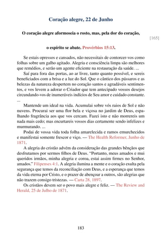 Coração alegre, 22 de Junho

   O coração alegre aformoseia o rosto, mas, pela dor do coração,
                                                                               [165]

                 o espírito se abate. Provérbios 15:13.

    Se estais opressos e cansados, não necessitais de contorcer-vos como
folhas sobre um galho agitado. Alegria e consciência limpa são melhores
que remédios, e serão um agente eﬁciente na restauração da saúde. ...
    Saí para fora das portas, ao ar livre, tanto quanto possível, e sereis
beneﬁciados com a brisa e a luz do Sol. Que o cântico dos pássaros e as
belezas da natureza despertem no coração santos e agradáveis sentimen-
tos, e vos levem a adorar o Criador que tem antecipado vossos desejos
circundando-vos de inumeráveis indícios de Seu amor e cuidado constante.
...
    Mantende um ideal na vida. Acumulai sobre vós raios de Sol e não
nuvens. Procurai ser uma ﬂor bela e viçosa no jardim de Deus, espa-
lhando fragrância aos que vos cercam. Fazei isto e não morrereis um
nada mais cedo; mas encurtareis vossos dias certamente sendo infelizes e
murmurando. ...
    Podai de vossa vida toda folha amarelecida e ramos emurchecidos
e manifestai somente frescor e viço. — The Health Reformer, Junho de
1871.
    A alegria do cristão advém da consideração das grandes bênçãos que
desfrutamos por sermos ﬁlhos de Deus. “Portanto, meus amados e mui
queridos irmãos, minha alegria e coroa, estai assim ﬁrmes no Senhor,
amados.” Filipenses 4:1. A alegria ilumina a mente e o coração exulta pela
segurança que temos da reconciliação com Deus, e a esperança que temos
da vida eterna por Cristo, e o prazer de abençoar a outros, são alegrias que
não trazem consigo tristezas. — Carta 28, 1897.
    Os cristãos devem ser o povo mais alegre e feliz. — The Review and
Herald, 25 de Julho de 1871.




                                   183
 