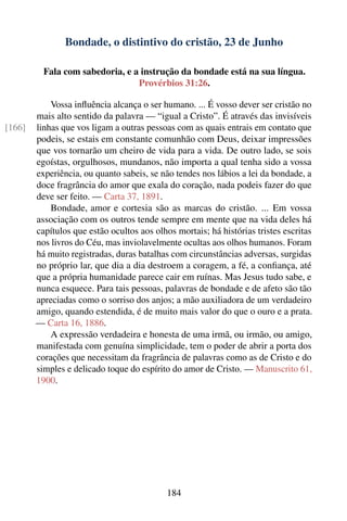Bondade, o distintivo do cristão, 23 de Junho

          Fala com sabedoria, e a instrução da bondade está na sua língua.
                                 Provérbios 31:26.

            Vossa inﬂuência alcança o ser humano. ... É vosso dever ser cristão no
        mais alto sentido da palavra — “igual a Cristo”. É através das invisíveis
[166]   linhas que vos ligam a outras pessoas com as quais entrais em contato que
        podeis, se estais em constante comunhão com Deus, deixar impressões
        que vos tornarão um cheiro de vida para a vida. De outro lado, se sois
        egoístas, orgulhosos, mundanos, não importa a qual tenha sido a vossa
        experiência, ou quanto sabeis, se não tendes nos lábios a lei da bondade, a
        doce fragrância do amor que exala do coração, nada podeis fazer do que
        deve ser feito. — Carta 37, 1891.
            Bondade, amor e cortesia são as marcas do cristão. ... Em vossa
        associação com os outros tende sempre em mente que na vida deles há
        capítulos que estão ocultos aos olhos mortais; há histórias tristes escritas
        nos livros do Céu, mas inviolavelmente ocultas aos olhos humanos. Foram
        há muito registradas, duras batalhas com circunstâncias adversas, surgidas
        no próprio lar, que dia a dia destroem a coragem, a fé, a conﬁança, até
        que a própria humanidade parece cair em ruínas. Mas Jesus tudo sabe, e
        nunca esquece. Para tais pessoas, palavras de bondade e de afeto são tão
        apreciadas como o sorriso dos anjos; a mão auxiliadora de um verdadeiro
        amigo, quando estendida, é de muito mais valor do que o ouro e a prata.
        — Carta 16, 1886.
            A expressão verdadeira e honesta de uma irmã, ou irmão, ou amigo,
        manifestada com genuína simplicidade, tem o poder de abrir a porta dos
        corações que necessitam da fragrância de palavras como as de Cristo e do
        simples e delicado toque do espírito do amor de Cristo. — Manuscrito 61,
        1900.




                                            184
 