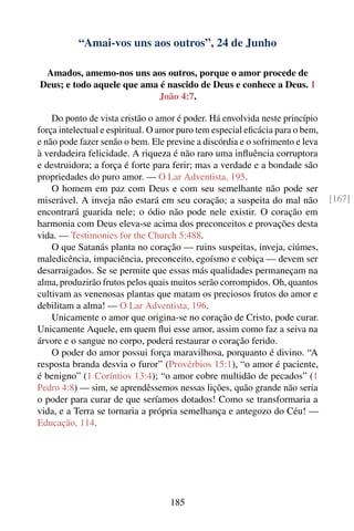 “Amai-vos uns aos outros”, 24 de Junho

 Amados, amemo-nos uns aos outros, porque o amor procede de
Deus; e todo aquele que ama é nascido de Deus e conhece a Deus. 1
                           João 4:7.

    Do ponto de vista cristão o amor é poder. Há envolvida neste princípio
força intelectual e espiritual. O amor puro tem especial eﬁcácia para o bem,
e não pode fazer senão o bem. Ele previne a discórdia e o sofrimento e leva
à verdadeira felicidade. A riqueza é não raro uma inﬂuência corruptora
e destruidora; a força é forte para ferir; mas a verdade e a bondade são
propriedades do puro amor. — O Lar Adventista, 195.
    O homem em paz com Deus e com seu semelhante não pode ser
miserável. A inveja não estará em seu coração; a suspeita do mal não           [167]
encontrará guarida nele; o ódio não pode nele existir. O coração em
harmonia com Deus eleva-se acima dos preconceitos e provações desta
vida. — Testimonies for the Church 5:488.
    O que Satanás planta no coração — ruins suspeitas, inveja, ciúmes,
maledicência, impaciência, preconceito, egoísmo e cobiça — devem ser
desarraigados. Se se permite que essas más qualidades permaneçam na
alma, produzirão frutos pelos quais muitos serão corrompidos. Oh, quantos
cultivam as venenosas plantas que matam os preciosos frutos do amor e
debilitam a alma! — O Lar Adventista, 196.
    Unicamente o amor que origina-se no coração de Cristo, pode curar.
Unicamente Aquele, em quem ﬂui esse amor, assim como faz a seiva na
árvore e o sangue no corpo, poderá restaurar o coração ferido.
    O poder do amor possui força maravilhosa, porquanto é divino. “A
resposta branda desvia o furor” (Provérbios 15:1), “o amor é paciente,
é benigno” (1 Coríntios 13:4); “o amor cobre multidão de pecados” (1
Pedro 4:8) — sim, se aprendêssemos nessas lições, quão grande não seria
o poder para curar de que seríamos dotados! Como se transformaria a
vida, e a Terra se tornaria a própria semelhança e antegozo do Céu! —
Educação, 114.




                                   185
 