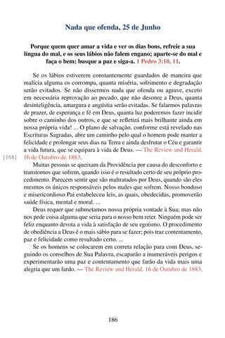 Nada que ofenda, 25 de Junho

           Porque quem quer amar a vida e ver os dias bons, refreie a sua
        língua do mal, e os seus lábios não falem engano; aparte-se do mal e
                faça o bem; busque a paz e siga-a. 1 Pedro 3:10, 11.

            Se os lábios estiverem constantemente guardados de maneira que
        malícia alguma os corrompa, quanta miséria, sofrimento e degradação
        serão evitados. Se não dissermos nada que ofenda ou agrave, exceto
        em necessária reprovação ao pecado, que não desonre a Deus, quanta
        desinteligência, amargura e angústia serão evitadas. Se falarmos palavras
        de prazer, de esperança e fé em Deus, quanta luz poderemos fazer incidir
        sobre o caminho dos outros, e que se reﬂetirá mais brilhante ainda em
        nossa própria vida! ... O plano de salvação, conforme está revelado nas
        Escrituras Sagradas, abre um caminho pelo qual o homem pode manter a
        felicidade e prolongar seus dias na Terra e ainda desfrutar o Céu e garantir
        a vida futura, que se equipara à vida de Deus. — The Review and Herald,
[168]   16 de Outubro de 1883.
            Muitas pessoas se queixam da Providência por causa do desconforto e
        transtornos que sofrem, quando isso é o resultado certo de seu próprio pro-
        cedimento. Parecem sentir que são maltratados por Deus, quando são eles
        mesmos os únicos responsáveis pelos males que sofrem. Nosso bondoso
        e misericordioso Pai estabeleceu leis, as quais, obedecidas, promoverão
        saúde física, mental e moral. ...
            Deus requer que submetamos nossa própria vontade à Sua; mas não
        nos pede coisa alguma que seria para o nosso bem reter. Ninguém pode ser
        feliz enquanto devota a vida à satisfação de seu egoísmo. O procedimento
        de obediência a Deus é o mais sábio para se fazer; pois traz contentamento,
        paz e felicidade como resultado certo. ...
            Se os homens se colocarem em correta relação para com Deus, se-
        guindo os conselhos de Sua Palavra, escaparão a inumeráveis perigos e
        experimentarão uma paz e contentamento que farão da vida mais uma
        alegria que um fardo. — The Review and Herald, 16 de Outubro de 1883.




                                           186
 