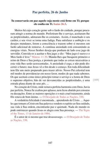 Paz perfeita, 26 de Junho

Tu conservarás em paz aquele cuja mente está ﬁrme em Ti; porque
                  ele conﬁa em Ti. Isaías 26:3.

    Muitos há cujo coração geme sob o fardo do cuidado, porque procu-
ram atingir a norma do mundo. Preferiram-lhe o serviço, aceitaram-lhe
as perplexidades, adotaram-lhe os costumes. Assim, é manchado o seu
caráter, e seu viver se torna uma fadiga. Para satisfazer a ambição e os
desejos mundanos, ferem a consciência e trazem sobre si mesmos um
fardo adicional de remorso. A contínua ansiedade está consumindo as
energias vitais. Nosso Senhor deseja que ponham de lado esse jugo de
servidão. Convida-os a aceitar o Seu jugo; e diz: “Meu jugo é suave e o
Meu fardo é leve.” Mateus 11:30. Manda-lhes que busquem primeiro o
reino de Deus e Sua justiça, e promete que todas as coisas necessárias a
esta vida lhes serão acrescentadas. A ansiedade é cega, e não pode dis-
cernir o futuro; mas Jesus vê o ﬁm desde o começo. Em toda diﬁculdade
tem Ele um meio preparado para trazer alívio. Nosso Pai celestial tem
mil modos de providenciar em nosso favor, modos de que nada sabemos.
Os que aceitam como único princípio tornar o serviço e a honra de Deus
o supremo objetivo, hão de ver desvanecidas as perplexidades, e uma           [169]
estrada plana diante de seus pés. ...
    No coração de Cristo, onde reinava perfeita harmonia com Deus, havia
paz perfeita. Nunca Se exaltou por aplauso, nem ﬁcou abatido por censuras
ou decepções. Entre as maiores oposições e o mais cruel tratamento, ainda
Ele estava de bom ânimo. — O Desejado de Todas as Nações, 330.
    A verdadeira felicidade é encontrada... aprendendo de Cristo. ... Aque-
les que tomam a Cristo em Sua palavra e rendem o espírito ao Seu cuidado,
sua vida à Sua ordem, encontrarão paz e quietude. Nada do mundo os
pode entristecer quando Jesus os alegra com Sua presença. — The Signs
of the Times, 13 de Janeiro de 1904.
    É o amor de si mesmo que traz desassossego. — O Desejado de Todas
as Nações, 330.




                                   187
 