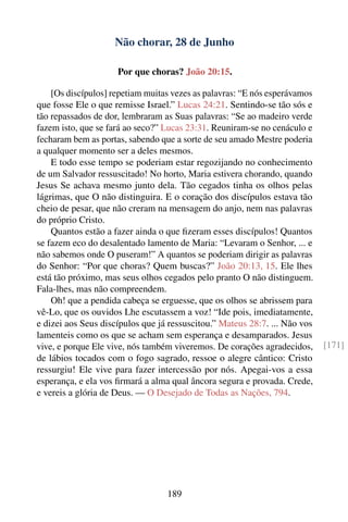 Não chorar, 28 de Junho

                     Por que choras? João 20:15.

    [Os discípulos] repetiam muitas vezes as palavras: “E nós esperávamos
que fosse Ele o que remisse Israel.” Lucas 24:21. Sentindo-se tão sós e
tão repassados de dor, lembraram as Suas palavras: “Se ao madeiro verde
fazem isto, que se fará ao seco?” Lucas 23:31. Reuniram-se no cenáculo e
fecharam bem as portas, sabendo que a sorte de seu amado Mestre poderia
a qualquer momento ser a deles mesmos.
    E todo esse tempo se poderiam estar regozijando no conhecimento
de um Salvador ressuscitado! No horto, Maria estivera chorando, quando
Jesus Se achava mesmo junto dela. Tão cegados tinha os olhos pelas
lágrimas, que O não distinguira. E o coração dos discípulos estava tão
cheio de pesar, que não creram na mensagem do anjo, nem nas palavras
do próprio Cristo.
    Quantos estão a fazer ainda o que ﬁzeram esses discípulos! Quantos
se fazem eco do desalentado lamento de Maria: “Levaram o Senhor, ... e
não sabemos onde O puseram!” A quantos se poderiam dirigir as palavras
do Senhor: “Por que choras? Quem buscas?” João 20:13, 15. Ele lhes
está tão próximo, mas seus olhos cegados pelo pranto O não distinguem.
Fala-lhes, mas não compreendem.
    Oh! que a pendida cabeça se erguesse, que os olhos se abrissem para
vê-Lo, que os ouvidos Lhe escutassem a voz! “Ide pois, imediatamente,
e dizei aos Seus discípulos que já ressuscitou.” Mateus 28:7. ... Não vos
lamenteis como os que se acham sem esperança e desamparados. Jesus
vive, e porque Ele vive, nós também viveremos. De corações agradecidos,     [171]
de lábios tocados com o fogo sagrado, ressoe o alegre cântico: Cristo
ressurgiu! Ele vive para fazer intercessão por nós. Apegai-vos a essa
esperança, e ela vos ﬁrmará a alma qual âncora segura e provada. Crede,
e vereis a glória de Deus. — O Desejado de Todas as Nações, 794.




                                  189
 