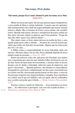 Não temer, 29 de Junho

        Não temas, porque Eu te remi; chamei-te pelo teu nome; tu és Meu.
                                  Isaías 43:1.

             Muitas de nossas provações são tais que parecem quase insuportáveis,
        e sem auxílio de Deus o seriam realmente. A menos que nos apoiemos
        nEle desfaleceremos sob o fardo de responsabilidades que trazem somente
        tristeza e aﬂição. Mas se ﬁzermos de Cristo o nosso arrimo, não sucumbi-
        remos. Quando tudo parece obscuro e inexplicável devemos conﬁar em
        Seu amor; devemos repetir as palavras que Cristo proferiu: “O que Eu
        faço não sabeis agora; mas sabereis depois.” ...
             Não sintais como se Jesus ainda estivesse na tumba de José, e uma
        grande pedra posta sobre a entrada. ... Na prova de vossa fé mostrai que
        sabeis que tendes um Salvador ressuscitado. Alguém que faz intercessão
        por vós e vos ama. ...
             A Bíblia coloca a responsabilidade de nossa felicidade sobre nós
        mesmos. Devemos olhar a luz da vida. Nossa utilidade depende de nosso
        próprio modo de proceder. — Carta 33, 1895.
             Somos tão ansiosos, todos nós, pela posse da felicidade, mas muitos
        raro a encontram por causa de seus métodos falhos de buscá-la, em vez
        de lutar. Temos de lutar muito fervorosamente, e misturar todos os nossos
        desejos com fé. Então a felicidade sobrevirá como de improviso, sem
        quase a buscarmos. ... Quando podemos, não obstante as circunstâncias
        desagradáveis, descansar conﬁantemente em Seu amor, encerrando-nos
        no recinto com Ele, descansando paciﬁcamente em Seu amor, o senso de
        Sua presença inspirará uma alegria profunda e tranqüila. Esta experiência
        nos confere uma fé que nos habilita a não nos agitar, não nos acabrunhar,
        mas a conﬁar num poder que é inﬁnito. — Mente, Caráter e Personalidade
        2:472.
             Teremos conosco o poder do Altíssimo. ... Jesus permanece ao nosso
        lado. ... Ao sobrevirem as provações, vem com elas o poder de Deus. —
[172]   The Review and Herald, 29 de Abril de 1890.




                                          190
 