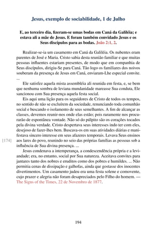 Jesus, exemplo de sociabilidade, 1 de Julho

         E, ao terceiro dia, ﬁzeram-se umas bodas em Caná da Galiléia; e
         estava ali a mãe de Jesus. E foram também convidado Jesus e os
                     Seus discípulos para as bodas. João 2:1, 2.

            Realizar-se-ia um casamento em Caná da Galiléia. Os nubentes eram
        parentes de José e Maria. Cristo sabia desta reunião familiar e que muitas
        pessoas inﬂuentes estariam presentes, de modo que em companhia de
        Seus discípulos, dirigiu-Se para Caná. Tão logo os familiares dos noivos
        souberam da presença de Jesus em Caná, enviaram-Lhe especial convite.
        ...
            Ele satisfez aquela mista assembléia ali reunida em festa, e, se bem
        que nenhuma sombra de leviana mundanidade mareasse Sua conduta, Ele
        sancionou com Sua presença aquela festa social.
            Eis aqui uma lição para os seguidores de Cristo de todos os tempos,
        no sentido de não se excluírem da sociedade, renunciando toda comunhão
        social e buscando o isolamento de seus semelhantes. A ﬁm de alcançar as
        classes, devemos reunir-nos onde elas estão; pois raramente nos procu-
        rarão de espontânea vontade. Não só do púlpito são os corações tocados
        pela divina verdade. Cristo despertava seus interesses indo ter com eles,
        desejoso de fazer-lhes bem. Buscava-os em suas atividades diárias e mani-
        festava sincero interesse em seus afazeres temporais. Levava Seus ensinos
[174]   aos lares do povo, reunindo no seio das próprias famílias as pessoas sob a
        inﬂuência de Sua divina presença. ...
            Jesus condenava a intemperança, a condescendência própria e a levi-
        andade; era, no entanto, social por Sua natureza. Aceitava convites para
        jantares tanto dos nobres e eruditos como dos pobres e humildes. ... Não
        permitia cenas de dissipação e galhofas, ainda que gostasse dos inocentes
        divertimentos. Um casamento judeu era uma festa solene e comovente,
        cujo prazer e alegria não foram desapreciados pelo Filho do homem. —
        The Signs of the Times, 22 de Novembro de 1877.




                                          194
 