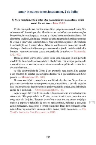 Amar os outros como Jesus amou, 2 de Julho

  O Meu mandamento é este: Que vos ameis uns aos outros, assim
              como Eu vos amei. João 15:12.

    Cristo exempliﬁcava em Seu viver, Seus próprios ensinos divinos. Seu
zelo nunca O levou à paixão. Manifestava consistência sem obstinação,
benevolência sem fraqueza, ternura e simpatia sem sentimentalismo. Foi
altamente sociável, ainda que tomado de uma reservada dignidade que não
O levava a indevidas familiaridades. Sua temperança jamais O conduziu
à superstição ou à austeridade. Não Se conformava com este mundo
ainda que não fosse indiferente para com os desejos do mais humilde dos
homens. Atentava sempre para a necessidade de todos. — Manuscrito
132, 1902.
    Desde os mais tenros anos, Cristo viveu uma vida que foi um perfeito
modelo de humildade, operosidade e obediência. Foi sempre ponderado
e considerava os outros, sempre demonstrando espírito de renúncia e
desprendimento. ...
    A vida desprendida de Cristo é um exemplo para todos. Seu caráter
é um modelo do caráter que devemos formar se é que andamos em Seus
passos. — Manuscrito 108, 1903.
    O tato e o critério centuplicam a utilidade do obreiro. Se profere as
palavras convenientes no tempo oportuno, e manifesta o devido espírito,
isso terá no coração daquele que ele está procurando ajudar, uma inﬂuência
capaz de o comover. — Obreiros Evangélicos, 119.
    Aqueles que diferem de nós na fé e doutrina devem ser tratados bon-
dosamente. São propriedade de Cristo, e com eles devemos encontrar-nos
no grande dia do juízo. Teremos de enfrentar-nos uns aos outros no julga-
mento, e esperar o relatório de nossos pensamentos, palavras e atos, não     [175]
como pareceram, mas como o foram realmente. Deus tem colocado sobre
nós o dever de amarmos uns aos outros como Cristo nos amou. — The
Youth’s Instructor, 9 de Dezembro de 1897.




                                   195
 