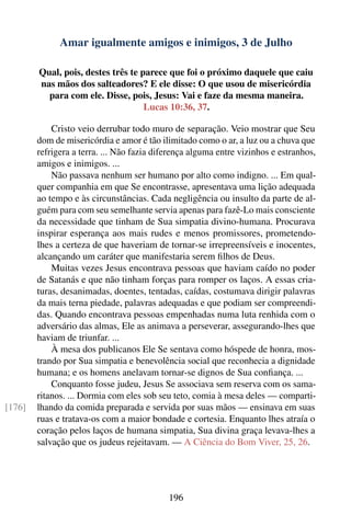 Amar igualmente amigos e inimigos, 3 de Julho

        Qual, pois, destes três te parece que foi o próximo daquele que caiu
        nas mãos dos salteadores? E ele disse: O que usou de misericórdia
          para com ele. Disse, pois, Jesus: Vai e faze da mesma maneira.
                                    Lucas 10:36, 37.

            Cristo veio derrubar todo muro de separação. Veio mostrar que Seu
        dom de misericórdia e amor é tão ilimitado como o ar, a luz ou a chuva que
        refrigera a terra. ... Não fazia diferença alguma entre vizinhos e estranhos,
        amigos e inimigos. ...
            Não passava nenhum ser humano por alto como indigno. ... Em qual-
        quer companhia em que Se encontrasse, apresentava uma lição adequada
        ao tempo e às circunstâncias. Cada negligência ou insulto da parte de al-
        guém para com seu semelhante servia apenas para fazê-Lo mais consciente
        da necessidade que tinham de Sua simpatia divino-humana. Procurava
        inspirar esperança aos mais rudes e menos promissores, prometendo-
        lhes a certeza de que haveriam de tornar-se irrepreensíveis e inocentes,
        alcançando um caráter que manifestaria serem ﬁlhos de Deus.
            Muitas vezes Jesus encontrava pessoas que haviam caído no poder
        de Satanás e que não tinham forças para romper os laços. A essas cria-
        turas, desanimadas, doentes, tentadas, caídas, costumava dirigir palavras
        da mais terna piedade, palavras adequadas e que podiam ser compreendi-
        das. Quando encontrava pessoas empenhadas numa luta renhida com o
        adversário das almas, Ele as animava a perseverar, assegurando-lhes que
        haviam de triunfar. ...
            À mesa dos publicanos Ele Se sentava como hóspede de honra, mos-
        trando por Sua simpatia e benevolência social que reconhecia a dignidade
        humana; e os homens anelavam tornar-se dignos de Sua conﬁança. ...
            Conquanto fosse judeu, Jesus Se associava sem reserva com os sama-
        ritanos. ... Dormia com eles sob seu teto, comia à mesa deles — comparti-
[176]   lhando da comida preparada e servida por suas mãos — ensinava em suas
        ruas e tratava-os com a maior bondade e cortesia. Enquanto lhes atraía o
        coração pelos laços de humana simpatia, Sua divina graça levava-lhes a
        salvação que os judeus rejeitavam. — A Ciência do Bom Viver, 25, 26.




                                            196
 