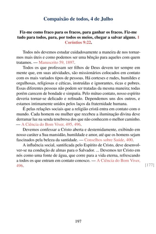 Compaixão de todos, 4 de Julho

 Fiz-me como fraco para os fracos, para ganhar os fracos. Fiz-me
tudo para todos, para, por todos os meios, chegar a salvar alguns. 1
                          Coríntios 9:22.

    Todos nós devemos estudar cuidadosamente a maneira de nos tornar-
mos mais úteis e como podemos ser uma bênção para aqueles com quem
tratamos. — Manuscrito 59, 1897.
    Todos os que professam ser ﬁlhos de Deus devem ter sempre em
mente que, em suas atividades, são missionários colocados em contato
com os mais variados tipos de pessoas. Há corteses e rudes, humildes e
orgulhosas, religiosas e céticas, instruídas e ignorantes, ricas e pobres.
Essas diferentes pessoas não podem ser tratadas da mesma maneira; todas
porém carecem de bondade e simpatia. Pelo mútuo contato, nosso espírito
deveria tornar-se delicado e reﬁnado. Dependemos uns dos outros, e
estamos intimamente unidos pelos laços da fraternidade humana.
    É pelas relações sociais que a religião cristã entra em contato com o
mundo. Cada homem ou mulher que recebeu a iluminação divina deve
derramar luz na senda tenebrosa dos que não conhecem o melhor caminho.
— A Ciência do Bom Viver, 495, 496.
    Devemos confessar a Cristo aberta e destemidamente, exibindo em
nosso caráter a Sua mansidão, humildade e amor, até que os homens sejam
fascinados pela beleza da santidade. — Conselhos sobre Saúde, 400.
    A inﬂuência social, santiﬁcada pelo Espírito de Cristo, deve desenvol-
ver-se na condução de almas para o Salvador. ... Devemos ter Cristo em
nós como uma fonte de água, que corre para a vida eterna, refrescando
a todos os que entram em contato conosco. — A Ciência do Bom Viver,
496.                                                                         [177]




                                   197
 