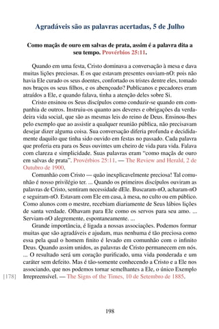 Agradáveis são as palavras acertadas, 5 de Julho

         Como maçãs de ouro em salvas de prata, assim é a palavra dita a
                        seu tempo. Provérbios 25:11.

            Quando em uma festa, Cristo dominava a conversação à mesa e dava
        muitas lições preciosas. E os que estavam presentes ouviam-nO: pois não
        havia Ele curado os seus doentes, confortado os tristes dentre eles, tomado
        nos braços os seus ﬁlhos, e os abençoado? Publicanos e pecadores eram
        atraídos a Ele, e quando falava, tinha a atenção deles sobre Si.
            Cristo ensinou os Seus discípulos como conduzir-se quando em com-
        panhia de outros. Instruiu-os quanto aos deveres e obrigações da verda-
        deira vida social, que são as mesmas leis do reino de Deus. Ensinou-lhes
        pelo exemplo que ao assistir a qualquer reunião pública, não precisavam
        desejar dizer alguma coisa. Sua conversação diferia profunda e decidida-
        mente daquilo que tinha sido ouvido em festas no passado. Cada palavra
        que proferia era para os Seus ouvintes um cheiro de vida para vida. Falava
        com clareza e simplicidade. Suas palavras eram “como maçãs de ouro
        em salvas de prata”. Provérbios 25:11. — The Review and Herald, 2 de
        Outubro de 1900.
            Comunhão com Cristo — quão inexplicavelmente preciosa! Tal comu-
        nhão é nosso privilégio ter. ... Quando os primeiros discípulos ouviram as
        palavras de Cristo, sentiram necessidade dEle. Buscaram-nO, acharam-nO
        e seguiram-nO. Estavam com Ele em casa, à mesa, no culto ou em público.
        Como alunos com o mestre, recebiam diariamente de Seus lábios lições
        de santa verdade. Olhavam para Ele como os servos para seu amo. ...
        Serviam-nO alegremente, espontaneamente. ...
            Grande importância, é ligada a nossas associações. Podemos formar
        muitas que são agradáveis e ajudam, mas nenhuma é tão preciosa como
        essa pela qual o homem ﬁnito é levado em comunhão com o inﬁnito
        Deus. Quando assim unidos, as palavras de Cristo permanecem em nós.
        ... O resultado será um coração puriﬁcado, uma vida ponderada e um
        caráter sem defeito. Mas é tão-somente conhecendo a Cristo e a Ele nos
        associando, que nos podemos tornar semelhantes a Ele, o único Exemplo
[178]   Irrepreensível. — The Signs of the Times, 10 de Setembro de 1885.




                                           198
 