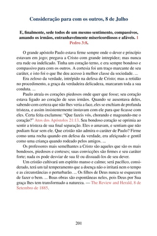 Consideração para com os outros, 8 de Julho

 E, ﬁnalmente, sede todos de um mesmo sentimento, compassivos,
 amando os irmãos, entranhavelmente misericordiosos e afáveis. 1
                            Pedro 3:8.

     O grande apóstolo Paulo estava ﬁrme sempre onde o dever e princípio
estavam em jogo; pregava a Cristo com grande intrepidez; mas nunca
era rude ou indelicado. Tinha um coração terno, e era sempre bondoso e
compassivo para com os outros. A cortesia foi um traço marcante de seu
caráter, e isto foi o que lhe deu acesso à melhor classe da sociedade. ...
     Era zeloso da verdade, intrépido na defesa de Cristo; mas a retidão
no procedimento, a graça da verdadeira delicadeza, marcaram toda a sua
conduta. ...
     Paulo atraía os corações piedosos onde quer que fosse; seu coração
estava ligado ao coração de seus irmãos. Quando se ausentava deles,
sabendo com certeza que não lhes veria a face, eles se enchiam de profunda
tristeza, e assim insistentemente instavam com ele para que ﬁcasse com
eles. Certa feita exclamou: “Que fazeis vós, chorando e magoando-me o
coração?” Atos dos Apóstolos 21:13. Seu bondoso coração se oprimia ao
sentir a tristeza de sua ﬁnal separação. Eles o amavam, e sentiam que não
podiam ﬁcar sem ele. Que cristão não admira o caráter de Paulo? Firme
como uma rocha quando em defesa da verdade, era afeiçoado e gentil
como uma criança quando rodeado pelos amigos. ...
     Os professores mais semelhantes a Cristo são aqueles que são os mais
bondosos, piedosos e corteses; suas convicções são ﬁrmes e seu caráter
forte; nada os pode desviar de sua fé ou dissuadi-los de seu dever.
     Um cristão cultivará um espírito manso e calmo; será pacíﬁco, consi-
derado, terá um tal temperamento que a doença não o irritará nem o tempo
e as circunstâncias o perturbarão. ... Os ﬁlhos de Deus nunca se esquecem
de fazer o bem. ... Boas obras são espontâneas neles, pois Deus por Sua
graça lhes tem transformado a natureza. — The Review and Herald, 8 de
Setembro de 1885.




                                  201
 