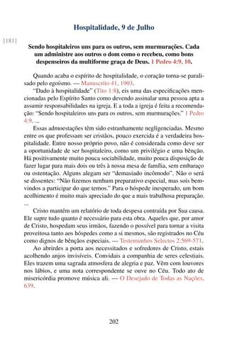 Hospitalidade, 9 de Julho
[181]
         Sendo hospitaleiros uns para os outros, sem murmurações. Cada
           um administre aos outros o dom como o recebeu, como bons
            despenseiros da multiforme graça de Deus. 1 Pedro 4:9, 10.

            Quando acaba o espírito de hospitalidade, o coração torna-se parali-
        sado pelo egoísmo. — Manuscrito 41, 1903.
            “Dado à hospitalidade” (Tito 1:8), eis uma das especiﬁcações men-
        cionadas pelo Espírito Santo como devendo assinalar uma pessoa apta a
        assumir responsabilidades na igreja. E a toda a igreja é feita a recomenda-
        ção: “Sendo hospitaleiros uns para os outros, sem murmurações.” 1 Pedro
        4:9. ...
            Essas admoestações têm sido estranhamente negligenciadas. Mesmo
        entre os que professam ser cristãos, pouco exercida é a verdadeira hos-
        pitalidade. Entre nosso próprio povo, não é considerada como deve ser
        a oportunidade de ser hospitaleiro, como um privilégio e uma bênção.
        Há positivamente muito pouca sociabilidade, muito pouca disposição de
        fazer lugar para mais dois ou três à nossa mesa de família, sem embaraço
        ou ostentação. Alguns alegam ser “demasiado incômodo”. Não o será
        se dissentes: “Não ﬁzemos nenhum preparativo especial, mas sois bem-
        vindos a participar do que temos.” Para o hóspede inesperado, um bom
        acolhimento é muito mais apreciado do que a mais trabalhosa preparação.
        ...
            Cristo mantém um relatório de toda despesa contraída por Sua causa.
        Ele supre tudo quanto é necessário para esta obra. Aqueles que, por amor
        de Cristo, hospedam seus irmãos, fazendo o possível para tornar a visita
        proveitosa tanto aos hóspedes como a si mesmos, são registrados no Céu
        como dignos de bênçãos especiais. — Testemunhos Selectos 2:569-571.
            Ao abrirdes a porta aos necessitados e sofredores de Cristo, estais
        acolhendo anjos invisíveis. Convidais a companhia de seres celestiais.
        Eles trazem uma sagrada atmosfera de alegria e paz. Vêm com louvores
        nos lábios, e uma nota correspondente se ouve no Céu. Todo ato de
        misericórdia promove música ali. — O Desejado de Todas as Nações,
        639.




                                           202
 