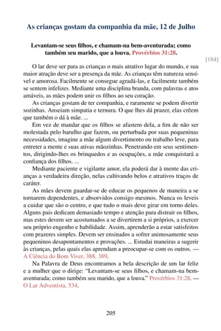 As crianças gostam da companhia da mãe, 12 de Julho

   Levantam-se seus ﬁlhos, e chamam-na bem-aventurada; como
       também seu marido, que a louva. Provérbios 31:28.
                                                                            [184]
    O lar deve ser para as crianças o mais atrativo lugar do mundo, e sua
maior atração deve ser a presença da mãe. As crianças têm natureza sensí-
vel e amorosa. Facilmente se consegue agradá-las, e facilmente também
se sentem infelizes. Mediante uma disciplina branda, com palavras e atos
amáveis, as mães podem unir os ﬁlhos ao seu coração.
    As crianças gostam de ter companhia, e raramente se podem divertir
sozinhas. Anseiam simpatia e ternura. O que lhes dá prazer, elas crêem
que também o dá à mãe. ...
    Em vez de mandar que os ﬁlhos se afastem dela, a ﬁm de não ser
molestada pelo barulho que fazem, ou perturbada por suas pequeninas
necessidades, imagine a mãe algum divertimento ou trabalho leve, para
entreter a mente e suas ativas mãozinhas. Penetrando em seus sentimen-
tos, dirigindo-lhes os brinquedos e as ocupações, a mãe conquistará a
conﬁança dos ﬁlhos. ...
    Mediante paciente e vigilante amor, ela poderá dar à mente das cri-
anças a verdadeira direção, nelas cultivando belos e atrativos traços de
caráter.
    As mães devem guardar-se de educar os pequenos de maneira a se
tornarem dependentes, e absorvidos consigo mesmos. Nunca os leveis
a cuidar que são o centro, e que tudo o mais deve girar em torno deles.
Alguns pais dedicam demasiado tempo e atenção para distrair os ﬁlhos,
mas estes devem ser acostumados a se divertirem a si próprios, a exercer
seu próprio engenho e habilidade. Assim, aprenderão a estar satisfeitos
com prazeres simples. Devem ser ensinados a sofrer animosamente seus
pequeninos desapontamentos e provações. ... Estudai maneiras a sugerir
às crianças, pelas quais elas aprendam a preocupar-se com os outros. —
A Ciência do Bom Viver, 388, 389.
    Na Palavra de Deus encontramos a bela descrição de um lar feliz
e a mulher que o dirige: “Levantam-se seus ﬁlhos, e chamam-na bem-
aventurada; como também seu marido, que a louva.” Provérbios 31:28. —
O Lar Adventista, 534.



                                  205
 