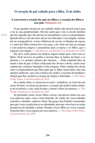 O coração do pai voltado para o ﬁlho, 13 de Julho

         E converterá o coração dos pais aos ﬁlhos e o coração dos ﬁlhos a
                            seus pais. Malaquias 4:6.

            O pai quando retorna de seu trabalho diário não deverá trazer para
        o lar as suas perplexidades. Deverá sentir que o lar, o círculo familiar
[185]   são tão sagrados que não devem ser perturbados com as contrariedades.
        Quando deixa o lar não deve deixar seu Salvador e sua religião. Ambos
        devem acompanhá-lo. A doce inﬂuência de seu lar, as bênçãos da esposa,
        e o amor dos ﬁlhos tornam leve sua carga, e ele volta com paz no coração
        e com palavras alegres e animadoras para a esposa e os ﬁlhos, que o
        esperam com alegria. — The Review and Herald, 8 de Setembro de 1899.
            Ele deve achar prazer em dedicar algum tempo para estar com os
        ﬁlhos. Pode levá-los ao jardim e mostrar-lhes os botões de ﬂores a se
        abrirem e os variados matizes das mesmas. ... Pode imprimir-lhes na
        mente o fato de que se Deus cuida tanto das árvores e ﬂores, muito mais
        cuidará das criaturas formadas à Sua imagem. Pode conduzi-las desde
        cedo a compreenderem que Deus quer que os ﬁlhos sejam belos, não com
        adornos artiﬁciais, mas com a beleza do caráter, o encanto da bondade e
        afeição que lhes encherá o coração de alegria e felicidade. — The Signs
        of the Times, 6 de Dezembro de 1877.
            Se a mente deles se conservar no real e verdadeiro, ao invés de nas
        coisas frívolas e na busca de prazeres, o coração não poderá senão encher-
        se de reverência, e eles serão levados a adorar o Deus da natureza. — The
        Youth’s Instructor, 6 de Maio de 1897.
            Se pretendeis atrair vossos ﬁlhos a Jesus, não deveis entrar em casa
        com palavras rudes, com a testa franzida. Se vindes de vosso trabalho
        cansados e abatidos, suplicai a Deus Sua graça, Seu Espírito restaurador,
        para que vosso coração possa ser abrandado, para que vossa boca se encha
        de palavras de bondade e ânimo. Prendei vossos ﬁlhos ao vosso coração.
        Transmiti-lhes vossa religião por seus atrativos. — The Signs of the Times,
        22 de Fevereiro de 1892.




                                           206
 
