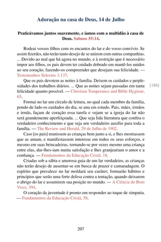 Adoração na casa de Deus, 14 de Julho

Praticávamos juntos suavemente, e íamos com a multidão à casa de
                      Deus. Salmos 55:14.

     Rodeai vossos ﬁlhos com os encantos do lar e do vosso convívio. Se
assim ﬁzerdes, não terão tanto desejo de se unirem com outras companhias.
... Devido ao mal que há agora no mundo, e à restrição que é necessário
impor aos ﬁlhos, os pais devem ter cuidado dobrado em mantê-los unidos
ao seu coração, fazendo-os compreender que desejam sua felicidade. —
Testemunhos Selectos 1:137.
     Que os pais devotem as noites à família. Deixem os cuidados e perple-
xidades dos trabalhos diários. ... Que as noites sejam passadas em tanta      [186]
felicidade quanto possível. — Christian Temperance and Bible Hygiene,
65.
     Formai no lar um círculo de leitura, no qual cada membro da família,
pondo de lado os cuidados do dia, se una em estudo. Pais, mães, irmãos
e irmãs, façam de coração essa tarefa e vejam se a igreja do lar não
será grandemente aperfeiçoada. ... Que seja lida literatura que conﬁra o
verdadeiro conhecimento e que seja um verdadeiro auxílio para toda a
família. — The Review and Herald, 29 de Julho de 1902.
     Caso [os pais] reunissem as crianças bem junto a si, e lhes mostrassem
que as amam, e manifestassem interesse em todos os seus esforços, e
mesmo em suas brincadeiras, tornando-se por vezes mesmo uma criança
entre elas, dar-lhes-iam muita satisfação e lhes granjeariam o amor e a
conﬁança. — Fundamentos da Educação Cristã, 18.
     Criadas sob a sábia e amorosa guia de um lar verdadeiro, as crianças
não terão desejo de ausentar-se em busca de prazer e camaradagem. O
espírito que prevalece no lar moldará seu caráter; formarão hábitos e
princípios que serão uma forte defesa contra a tentação, quando deixarem
o abrigo do lar e assumirem sua posição no mundo. — A Ciência do Bom
Viver, 394.
     O coração da juventude é pronto em responder ao toque de simpatia.
— Fundamentos da Educação Cristã, 58.




                                   207
 
