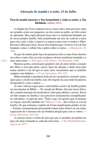 Adoração de manhã e à noite, 15 de Julho

        Para de manhã anunciar a Tua benignidade e, todas as noites, a Tua
                           ﬁdelidade. Salmos 92:2.

             A religião de Cristo conduzir-nos-á a fazer todo o bem possível, tanto
        aos grandes como aos pequenos, ao rico como ao pobre, ao feliz como
        ao oprimido. Mas especialmente levar-nos-á a manifestar bondade aos
        de nossa própria família. Será manifestada em atos de cortesia e amor
        para com o pai, a mãe, o esposo e a esposa e para com os irmãos e ﬁlhos.
        Devemos olhar para Jesus, buscar Seu Espírito para vivermos à luz de Sua
        bondade e amor, e reﬂetir-Lhe a glória sobre os outros. — Manuscrito 18,
        1891.
             Os que são unidos pelos laços do parentesco têm os mais fortes direitos
        um sobre o outro. Em seu trato recíproco devem manifestar bondade e o
[187]   mais terno amor. — The Signs of the Times, 1 de Setembro 1898.
             Maneiras gentis, conversação agradável, atos de amor unirão o coração
        dos ﬁlhos a seus pais pelos suaves laços de afeição, e farão mais para
        tornar atrativo o lar do que os mais raros ornamentos que se poderão
        comprar com dinheiro. — O Lar Adventista, 426, 427.
             Mútua bondade e paciência farão do lar um paraíso e atrairão santos
        anjos para o círculo da família; mas eles fugirão da casa onde há palavras
        desagradáveis, rixas e atritos. ...
             As mais valiosas regras para o intercâmbio social e de família podem
        ser encontradas na Bíblia. ... No sermão do Monte, feito por nosso Salva-
        dor, contém instrução de incalculável valor para adultos e jovens. Devia
        ser lido sempre em família e seus preciosos ensinamentos exempliﬁcados
        na vida diária. A regra de ouro: “Tudo o que vós quereis que os homens
        vos façam, fazei-lho também vós” (Mateus 7:12) ... deve tornar-se a lei da
        família. Os que estimam o espírito de Cristo manifestarão polidez no lar.
        ... Estarão constantemente procurando tornar todos felizes ao seu redor,
        esquecendo de si mesmos em sua bondosa atenção para com os outros. —
        O Lar Adventista, 422-424.
             A cortesia cristã é o fecho de ouro que une os membros da família em
        laços de amor, tornando-se cada dia mais forte. — The Health Reformer,
        Agosto de 1877.



                                           208
 