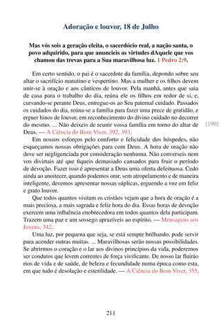 Adoração e louvor, 18 de Julho

  Mas vós sois a geração eleita, o sacerdócio real, a nação santa, o
  povo adquirido, para que anuncieis as virtudes dAquele que vos
    chamou das trevas para a Sua maravilhosa luz. 1 Pedro 2:9.

    Em certo sentido, o pai é o sacerdote da família, depondo sobre seu
altar o sacrifício matutino e vespertino. Mas a mulher e os ﬁlhos devem
unir-se à oração e aos cânticos de louvor. Pela manhã, antes que saia
de casa para o trabalho do dia, reúna ele os ﬁlhos em redor de si, e,
curvando-se perante Deus, entregue-os ao Seu paternal cuidado. Passados
os cuidados do dia, reúna-se a família para fazer uma prece de gratidão, e
erguer hinos de louvor, em reconhecimento do divino cuidado no decorrer
do mesmo. ... Não deixeis de reunir vossa família em torno do altar de       [190]
Deus. — A Ciência do Bom Viver, 392, 393.
    Em nossos esforços pelo conforto e felicidade dos hóspedes, não
esqueçamos nossas obrigações para com Deus. A hora de oração não
deve ser negligenciada por consideração nenhuma. Não converseis nem
vos divirtais até que ﬁqueis demasiado cansados para fruir o período
de devoção. Fazer isso é apresentar a Deus uma oferta defeituosa. Cedo
ainda ao anoitecer, quando podemos orar, sem atropelamento e de maneira
inteligente, devemos apresentar nossas súplicas, erguendo a voz em feliz
e grato louvor.
    Que todos quantos visitam os cristãos vejam que a hora de oração é a
mais preciosa, a mais sagrada e feliz hora do dia. Essas horas de devoção
exercem uma inﬂuência enobrecedora em todos quantos dela participam.
Trazem uma paz e um sossego aprazíveis ao espírito. — Mensagens aos
Jovens, 342.
    Uma luz, por pequena que seja, se está sempre brilhando, pode servir
para acender outras muitas. ... Maravilhosas serão nossas possibilidades.
Se abrirmos o coração e o lar aos divinos princípios da vida, poderemos
ser condutos que levem correntes de força viviﬁcante. De nosso lar ﬂuirão
rios de vida e de saúde, de beleza e fecundidade numa época como esta,
em que tudo é desolação e esterilidade. — A Ciência do Bom Viver, 355.




                                  211
 