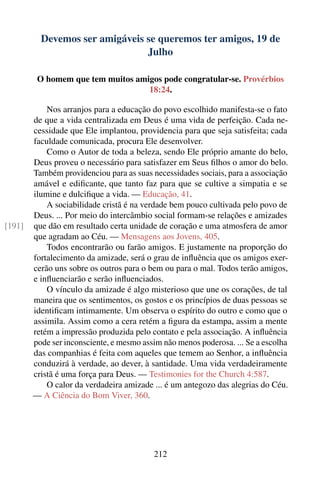 Devemos ser amigáveis se queremos ter amigos, 19 de
                                Julho

         O homem que tem muitos amigos pode congratular-se. Provérbios
                                   18:24.

            Nos arranjos para a educação do povo escolhido manifesta-se o fato
        de que a vida centralizada em Deus é uma vida de perfeição. Cada ne-
        cessidade que Ele implantou, providencia para que seja satisfeita; cada
        faculdade comunicada, procura Ele desenvolver.
            Como o Autor de toda a beleza, sendo Ele próprio amante do belo,
        Deus proveu o necessário para satisfazer em Seus ﬁlhos o amor do belo.
        Também providenciou para as suas necessidades sociais, para a associação
        amável e ediﬁcante, que tanto faz para que se cultive a simpatia e se
        ilumine e dulciﬁque a vida. — Educação, 41.
            A sociabilidade cristã é na verdade bem pouco cultivada pelo povo de
        Deus. ... Por meio do intercâmbio social formam-se relações e amizades
[191]   que dão em resultado certa unidade de coração e uma atmosfera de amor
        que agradam ao Céu. — Mensagens aos Jovens, 405.
            Todos encontrarão ou farão amigos. E justamente na proporção do
        fortalecimento da amizade, será o grau de inﬂuência que os amigos exer-
        cerão uns sobre os outros para o bem ou para o mal. Todos terão amigos,
        e inﬂuenciarão e serão inﬂuenciados.
            O vínculo da amizade é algo misterioso que une os corações, de tal
        maneira que os sentimentos, os gostos e os princípios de duas pessoas se
        identiﬁcam intimamente. Um observa o espírito do outro e como que o
        assimila. Assim como a cera retém a ﬁgura da estampa, assim a mente
        retém a impressão produzida pelo contato e pela associação. A inﬂuência
        pode ser inconsciente, e mesmo assim não menos poderosa. ... Se a escolha
        das companhias é feita com aqueles que temem ao Senhor, a inﬂuência
        conduzirá à verdade, ao dever, à santidade. Uma vida verdadeiramente
        cristã é uma força para Deus. — Testimonies for the Church 4:587.
            O calor da verdadeira amizade ... é um antegozo das alegrias do Céu.
        — A Ciência do Bom Viver, 360.




                                          212
 