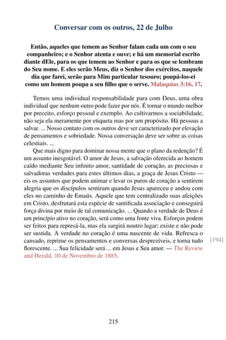 Conversar com os outros, 22 de Julho

   Então, aqueles que temem ao Senhor falam cada um com o seu
 companheiro; e o Senhor atenta e ouve; e há um memorial escrito
diante dEle, para os que temem ao Senhor e para os que se lembram
do Seu nome. E eles serão Meus, diz o Senhor dos exércitos, naquele
   dia que farei, serão para Mim particular tesouro; poupá-los-ei
como um homem poupa a seu ﬁlho que o serve. Malaquias 3:16, 17.

    Temos uma individual responsabilidade para com Deus, uma obra
individual que nenhum outro pode fazer por nós. É tornar o mundo melhor
por preceito, esforço pessoal e exemplo. Ao cultivarmos a sociabilidade,
não seja ela meramente por etiqueta mas por um propósito. Há pessoas a
salvar. ... Nosso contato com os outros deve ser caracterizado por elevação
de pensamentos e sobriedade. Nossa conversação deve ser sobre as coisas
celestiais. ...
    Que mais digno para dominar nossa mente que o plano da redenção? É
um assunto inesgotável. O amor de Jesus, a salvação oferecida ao homem
caído mediante Seu inﬁnito amor, santidade de coração, as preciosas e
salvadoras verdades para estes últimos dias, a graça de Jesus Cristo —
eis os assuntos que podem animar e levar os puros de coração a sentirem
alegria que os discípulos sentiram quando Jesus apareceu e andou com
eles no caminho de Emaús. Aquele que tem centralizado suas afeições
em Cristo, desfrutará esta espécie de santiﬁcada associação e conseguirá
força divina por meio de tal comunicação. ... Quando a verdade de Deus é
um princípio ativo no coração, será como uma fonte viva. Esforços podem
ser feitos para represá-la, mas ela surgirá noutro lugar; existe e não pode
ser sustida. A verdade no coração é uma nascente de vida. Refresca o
cansado, reprime os pensamentos e conversas desprezíveis, e torna tudo        [194]
ﬂorescente. ... Sua felicidade será ... em Jesus e Seu amor. — The Review
and Herald, 10 de Novembro de 1885.




                                   215
 