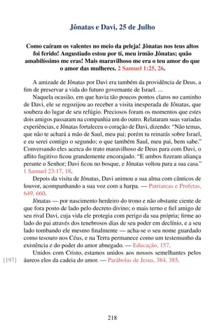 Jônatas e Davi, 25 de Julho

        Como caíram os valentes no meio da peleja! Jônatas nos teus altos
          foi ferido! Angustiado estou por ti, meu irmão Jônatas; quão
        amabilíssimo me eras! Mais maravilhoso me era o teu amor do que
                      o amor das mulheres. 2 Samuel 1:25, 26.

            A amizade de Jônatas por Davi era também da providência de Deus, a
        ﬁm de preservar a vida do futuro governante de Israel. ...
            Naquela ocasião, em que havia tão poucos pontos claros no caminho
        de Davi, ele se regozijou ao receber a visita inesperada de Jônatas, que
        soubera do lugar de seu refúgio. Preciosos foram os momentos que estes
        dois amigos passaram na companhia um do outro. Relataram suas variadas
        experiências, e Jônatas fortaleceu o coração de Davi, dizendo: “Não temas,
        que não te achará a mão de Saul, meu pai; porém tu reinarás sobre Israel,
        e eu serei contigo o segundo; o que também Saul, meu pai, bem sabe.”
        Conversando eles acerca do trato maravilhoso de Deus para com Davi, o
        aﬂito fugitivo ﬁcou grandemente encorajado. “E ambos ﬁzeram aliança
        perante o Senhor; Davi ﬁcou no bosque, e Jônatas voltou para a sua casa.”
        1 Samuel 23:17, 18.
            Depois da visita de Jônatas, Davi animou a sua alma com cânticos de
        louvor, acompanhando a sua voz com a harpa. — Patriarcas e Profetas,
        649, 660.
            Jônatas — por nascimento herdeiro do trono e não obstante ciente de
        que fora posto de lado pelo decreto divino; o mais terno e ﬁel amigo de
        seu rival Davi, cuja vida ele protegia com perigo da sua própria; ﬁrme ao
        lado do pai através dos tenebrosos dias de seu poder em declínio, e a seu
        lado tombando ele mesmo ﬁnalmente — acha-se o seu nome guardado
        como tesouro nos Céus, e na Terra permanece como um testemunho da
        existência e do poder do amor abnegado. — Educação, 157.
            Unidos com Cristo, estamos unidos aos nossos semelhantes pelos
[197]   áureos elos da cadeia do amor. — Parábolas de Jesus, 384, 385.




                                           218
 