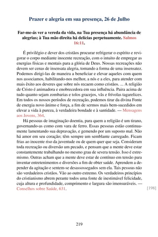 Prazer e alegria em sua presença, 26 de Julho

Far-me-ás ver a vereda da vida, na Tua presença há abundância de
  alegrias; à Tua mão direita há delícias perpetuamente. Salmos
                              16:11.

    É privilégio e dever dos cristãos procurar refrigerar o espírito e revi-
gorar o corpo mediante inocente recreação, com o intuito de empregar as
energias físicas e mentais para a glória de Deus. Nossas recreações não
devem ser cenas de insensata alegria, tomando a forma de uma insensatez.
Podemos dirigi-las de maneira a beneﬁciar e elevar aqueles com quem
nos associamos, habilitando-nos melhor, a nós e a eles, para atender com
mais êxito aos deveres que sobre nós recaem como cristãos. ... A religião
de Cristo é animadora e enobrecedora em sua inﬂuência. Paira acima de
tudo quanto sejam zombarias e tolos gracejos, vãs e frívolas tagarelices.
Em todos os nossos períodos de recreação, podemos tirar da divina Fonte
de energia novo ânimo e força, a ﬁm de sermos mais bem-sucedidos em
elevar a vida à pureza, à verdadeira bondade e à santidade. — Mensagens
aos Jovens, 364.
    Há pessoas de imaginação doentia, para quem a religião é um tirano,
governando-as como com vara de ferro. Essas pessoas estão continua-
mente lamentando sua depravação, e gemendo por um suposto mal. Não
há amor em seu coração; têm sempre um semblante carregado. Ficam
frias ao inocente riso da juventude ou de quem quer que seja. Consideram
toda recreação ou diversão um pecado, e pensam que a mente deve estar
constantemente trabalhando no mesmo grau de severa tensão. Isso é extre-
mismo. Outras acham que a mente deve estar de contínuo em tensão para
inventar entretenimentos e diversões a ﬁm de obter saúde. Aprendem a de-
pender da agitação e sentem-se desassossegados sem ela. Tais pessoas não
são verdadeiros cristãos. Vão ao outro extremo. Os verdadeiros princípios
do cristianismo abrem perante todos uma fonte de inestimável felicidade,
cuja altura e profundidade, comprimento e largura são imensuráveis. —
Conselhos sobre Saúde, 631.                                                    [198]




                                   219
 
