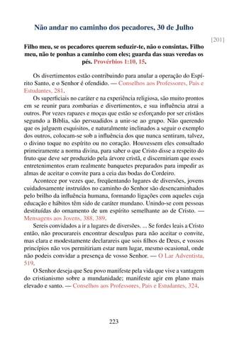 Não andar no caminho dos pecadores, 30 de Julho
                                                                                  [201]
Filho meu, se os pecadores querem seduzir-te, não o consintas. Filho
meu, não te ponhas a caminho com eles; guarda das suas veredas os
                      pés. Provérbios 1:10, 15.

    Os divertimentos estão contribuindo para anular a operação do Espí-
rito Santo, e o Senhor é ofendido. — Conselhos aos Professores, Pais e
Estudantes, 281.
    Os superﬁciais no caráter e na experiência religiosa, são muito prontos
em se reunir para zombarias e divertimentos, e sua inﬂuência atrai a
outros. Por vezes rapazes e moças que estão se esforçando por ser cristãos
segundo a Bíblia, são persuadidos a unir-se ao grupo. Não querendo
que os julguem esquisitos, e naturalmente inclinados a seguir o exemplo
dos outros, colocam-se sob a inﬂuência dos que nunca sentiram, talvez,
o divino toque no espírito ou no coração. Houvessem eles consultado
primeiramente a norma divina, para saber o que Cristo disse a respeito do
fruto que deve ser produzido pela árvore cristã, e discerniriam que esses
entretenimentos eram realmente banquetes preparados para impedir as
almas de aceitar o convite para a ceia das bodas do Cordeiro.
    Acontece por vezes que, freqüentando lugares de diversões, jovens
cuidadosamente instruídos no caminho do Senhor são desencaminhados
pelo brilho da inﬂuência humana, formando ligações com aqueles cuja
educação e hábitos têm sido de caráter mundano. Unindo-se com pessoas
destituídas do ornamento de um espírito semelhante ao de Cristo. —
Mensagens aos Jovens, 388, 389.
    Sereis convidados a ir a lugares de diversões. ... Se fordes leais a Cristo
então, não procurareis encontrar desculpas para não aceitar o convite,
mas clara e modestamente declarareis que sois ﬁlhos de Deus, e vossos
princípios não vos permitiriam estar num lugar, mesmo ocasional, onde
não podeis convidar a presença de vosso Senhor. — O Lar Adventista,
519.
    O Senhor deseja que Seu povo manifeste pela vida que vive a vantagem
do cristianismo sobre a mundanidade; manifeste agir em plano mais
elevado e santo. — Conselhos aos Professores, Pais e Estudantes, 324.




                                     223
 