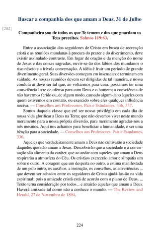 Buscar a companhia dos que amam a Deus, 31 de Julho
[202]
         Companheiro sou de todos os que Te temem e dos que guardam os
                        Teus preceitos. Salmos 119:63.

            Entre a associação dos seguidores de Cristo em busca de recreação
        cristã e as reuniões mundanas à procura do prazer e do divertimento, deve
        existir assinalado contraste. Em lugar de oração e da menção do nome
        de Jesus e das coisas sagradas, ouvir-se-ão dos lábios dos mundanos o
        riso néscio e a frívola conversação. A idéia é fruir um período de grande
        divertimento geral. Suas diversões começam em insensatez e terminam em
        vaidade. As nossas reuniões devem ser dirigidas de tal maneira, e nossa
        conduta aí deve ser tal que, ao voltarmos para casa, possamos ter uma
        consciência livre de ofensa para com Deus e o homem; a consciência de
        não havermos ferido ou, de algum modo, causado algum dano àqueles com
        quem estivemos em contato, ou exercido sobre eles qualquer inﬂuência
        nociva. — Conselhos aos Professores, Pais e Estudantes, 336, 337.
            Somos daquela classe que crê ser nosso privilégio em cada dia de
        nossa vida gloriﬁcar a Deus na Terra; que não devemos viver neste mundo
        meramente para a nossa própria diversão, para meramente agradar-nos a
        nós mesmos. Aqui nos achamos para beneﬁciar a humanidade, e ser uma
        bênção para a sociedade. — Conselhos aos Professores, Pais e Estudantes,
        336.
            Aqueles que verdadeiramente amam a Deus não cultivarão a sociedade
        daqueles que não amam a Jesus. Descobrirão que a sociedade e a conver-
        sação são alimento do caráter, que ao andar com aqueles que amam a Deus
        respirarão a atmosfera do Céu. Os cristãos exercerão amor e simpatia um
        sobre o outro. A coragem que um desperta no outro, a estima manifestada
        de um pelo outro, os auxílios, a instrução, os conselhos, as advertências ...
        que devem ser achados entre os seguidores de Cristo ajudá-los-ão na vida
        espiritual; pois a amizade cristã está de acordo com o plano de Deus. ...
        Terão terna consideração por todos... e atrairão aqueles que amam a Deus.
        Haverá amizade tal como não a conhece o mundo. — The Review and
        Herald, 27 de Novembro de 1894.




                                            224
 