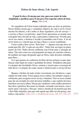 Zeloso de boas obras, 2 de Agosto

    O qual Se deu a Si mesmo por nós, para nos remir de toda
iniqüidade e puriﬁcar para Si um povo Seu especial, zeloso de boas
                        obras. Tito 2:14.

    Os seguidores de Cristo foram redimidos para ser úteis ao próximo.
Nosso Senhor ensina que o verdadeiro objetivo da vida é servir. Cristo
mesmo foi obreiro, e dá a todos os Seus seguidores a lei do serviço —
o serviço a Deus e ao próximo. Aqui Cristo apresentou ao mundo uma
concepção mais elevada da vida, a qual jamais conheceram. Vivendo para
servir aos outros, o homem é levado à comunhão com Cristo. A lei de
servir torna-se o vínculo que nos liga a Deus e a nosso semelhante.
    Cristo conﬁa a Seus servos “Seus bens” — alguma coisa que deve ser
usada para Ele. Dá “a cada um sua obra”. Todos têm seu lugar no plano
eterno do Céu. Todos devem colaborar com Cristo para a salvação de
almas. Tão certo como nos está preparado um lugar nas mansões celestes,
há também um lugar designado aqui na Terra, onde devemos trabalhar
para Deus. ...
    E os que querem ser coobreiros de Deus devem esforçar-se para aper-
feiçoar cada órgão do corpo e qualidade da mente. Verdadeira educação
é o preparo das faculdades físicas, mentais e morais para a execução de
todo dever; é o preparo do corpo, mente e intelecto para o serviço divino.
...
    Requer o Senhor de todo cristão crescimento em eﬁciência e capa-
cidade em todo ramo. Cristo pagou nosso salário, Seu próprio sangue e
sofrimento, para assegurar nosso serviço voluntário. Veio ao nosso mundo
para dar um exemplo de como devemos trabalhar, e que espírito devemos
introduzir em nossa labuta. Deseja que estudemos como melhor promover
Sua obra e gloriﬁcar Seu nome no mundo, coroando com honras, com o
maior amor e devoção, o Pai que “amou o mundo de tal maneira que deu
o Seu Filho unigênito, para que todo aquele que nEle crê não pereça, mas
tenha a vida eterna”. João 3:16. — Parábolas de Jesus, 326, 327, 330, 331.   [205]




                                  227
 