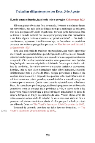 Trabalhar diligentemente por Deus, 3 de Agosto

        E, tudo quanto ﬁzerdes, fazei-o de todo o coração. Colossences 3:23.

            Há uma grande obra a ser feita no mundo. Homens e mulheres devem
        ser convertidos, não pelo dom de línguas nem pela realização de milagres,
        mas pela pregação de Cristo cruciﬁcado. Por que tanta demora na obra
        de tornar o mundo melhor? Por que esperar por alguma obra maravilhosa
        a ser feita, algum custoso aparato a ser providenciado? ... Em tudo o
        que ﬁzermos, seja nosso trabalho numa loja, na fazenda ou no escritório,
        devemos nos esforçar por ganhar pessoas. — The Review and Herald, 5
        de Janeiro de 1905.
            Esta vida está cheia de graciosas oportunidades, que podeis aproveitar
        exercitando vossas habilidades para bênçãos de outros, e assim fazendo
        estareis vos abençoando também, sem considerar o vosso próprio interesse
        na questão. Circunstâncias triviais muitas vezes provam-se uma decisiva
        bênção àquele que tem adquirido o hábito de fazer o que é direito pelo
        fato de ser direito. Buscai desenvolver um caráter perfeito, e tudo quanto
        ﬁzerdes, seja ou não visto e apreciado pelos olhos humanos, seja feito
        simplesmente para a glória de Deus, porque pertenceis a Deus e Ele
        vos tem redimido com o preço de Sua própria vida. Sede ﬁéis tanto no
        mínimo como nas coisas grandes; aprendei a falar a verdade, a agir em
        todo tempo verazmente. Que o vosso coração seja totalmente submisso a
        Deus. Se controlados por Sua graça, realizareis pequenos atos de bondade,
        cumprireis com os deveres mais próximos a vós, e trareis toda a luz
        para vossa vida e caráter que é possível trazer, espalhando os dons do
        amor e bênçãos ao longo do caminho da vida. Vossas obras serão tão
        extensas como a eternidade. O trabalho de vossa vida será visto no Céu, e
        permanecerá, através dos intermináveis séculos, porque é achado precioso
        aos olhos de Deus. — The Youth’s Instructor, 15 de Dezembro de 1905.
            Lembrai de que tudo que deve ser feito deve ser bem feito. — The
[206]   Youth’s Instructor, 29 de Setembro de 1892.




                                           228
 