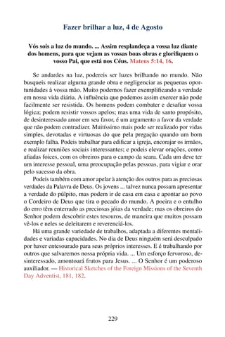 Fazer brilhar a luz, 4 de Agosto

 Vós sois a luz do mundo. ... Assim resplandeça a vossa luz diante
 dos homens, para que vejam as vossas boas obras e gloriﬁquem o
           vosso Pai, que está nos Céus. Mateus 5:14, 16.

    Se andardes na luz, podereis ser luzes brilhando no mundo. Não
busqueis realizar alguma grande obra e negligenciar as pequenas opor-
tunidades à vossa mão. Muito podemos fazer exempliﬁcando a verdade
em nossa vida diária. A inﬂuência que podemos assim exercer não pode
facilmente ser resistida. Os homens podem combater e desaﬁar vossa
lógica; podem resistir vossos apelos; mas uma vida de santo propósito,
de desinteressado amor em seu favor, é um argumento a favor da verdade
que não podem contradizer. Muitíssimo mais pode ser realizado por vidas
simples, devotadas e virtuosas do que pela pregação quando um bom
exemplo falha. Podeis trabalhar para ediﬁcar a igreja, encorajar os irmãos,
e realizar reuniões sociais interessantes; e podeis elevar orações, como
aﬁadas foices, com os obreiros para o campo da seara. Cada um deve ter
um interesse pessoal, uma preocupação pelas pessoas, para vigiar e orar
pelo sucesso da obra.
    Podeis também com amor apelar à atenção dos outros para as preciosas
verdades da Palavra de Deus. Os jovens ... talvez nunca possam apresentar
a verdade do púlpito, mas podem ir de casa em casa e apontar ao povo
o Cordeiro de Deus que tira o pecado do mundo. A poeira e o entulho
do erro têm enterrado as preciosas jóias da verdade; mas os obreiros do
Senhor podem descobrir estes tesouros, de maneira que muitos possam
vê-los e neles se deleitarem e reverenciá-los.
    Há uma grande variedade de trabalhos, adaptada a diferentes mentali-
dades e variadas capacidades. No dia de Deus ninguém será desculpado
por haver entesourado para seus próprios interesses. E é trabalhando por
outros que salvaremos nossa própria vida. ... Um esforço fervoroso, de-
sinteressado, amontoará frutos para Jesus. ... O Senhor é um poderoso
auxiliador. — Historical Sketches of the Foreign Missions of the Seventh
Day Adventist, 181, 182.




                                   229
 
