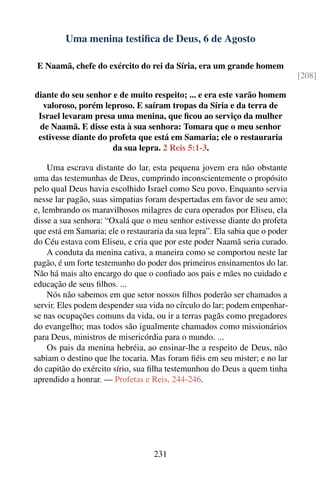 Uma menina testiﬁca de Deus, 6 de Agosto

 E Naamã, chefe do exército do rei da Síria, era um grande homem
                                                                              [208]

diante do seu senhor e de muito respeito; ... e era este varão homem
  valoroso, porém leproso. E saíram tropas da Síria e da terra de
 Israel levaram presa uma menina, que ﬁcou ao serviço da mulher
 de Naamã. E disse esta à sua senhora: Tomara que o meu senhor
 estivesse diante do profeta que está em Samaria; ele o restauraria
                      da sua lepra. 2 Reis 5:1-3.

     Uma escrava distante do lar, esta pequena jovem era não obstante
uma das testemunhas de Deus, cumprindo inconscientemente o propósito
pelo qual Deus havia escolhido Israel como Seu povo. Enquanto servia
nesse lar pagão, suas simpatias foram despertadas em favor de seu amo;
e, lembrando os maravilhosos milagres de cura operados por Eliseu, ela
disse a sua senhora: “Oxalá que o meu senhor estivesse diante do profeta
que está em Samaria; ele o restauraria da sua lepra”. Ela sabia que o poder
do Céu estava com Eliseu, e cria que por este poder Naamã seria curado.
     A conduta da menina cativa, a maneira como se comportou neste lar
pagão, é um forte testemunho do poder dos primeiros ensinamentos do lar.
Não há mais alto encargo do que o conﬁado aos pais e mães no cuidado e
educação de seus ﬁlhos. ...
     Nós não sabemos em que setor nossos ﬁlhos poderão ser chamados a
servir. Eles podem despender sua vida no círculo do lar; podem empenhar-
se nas ocupações comuns da vida, ou ir a terras pagãs como pregadores
do evangelho; mas todos são igualmente chamados como missionários
para Deus, ministros de misericórdia para o mundo. ...
     Os pais da menina hebréia, ao ensinar-lhe a respeito de Deus, não
sabiam o destino que lhe tocaria. Mas foram ﬁéis em seu mister; e no lar
do capitão do exército sírio, sua ﬁlha testemunhou do Deus a quem tinha
aprendido a honrar. — Profetas e Reis, 244-246.




                                   231
 
