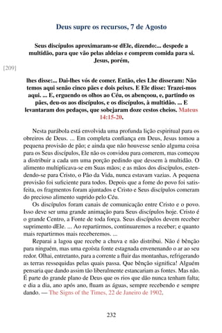 Deus supre os recursos, 7 de Agosto

           Seus discípulos aproximaram-se dEle, dizendo:... despede a
          multidão, para que vão pelas aldeias e comprem comida para si.
                                  Jesus, porém,
[209]

         lhes disse:... Dai-lhes vós de comer. Então, eles Lhe disseram: Não
         temos aqui senão cinco pães e dois peixes. E Ele disse: Trazei-mos
          aqui. ... E, erguendo os olhos ao Céu, os abençoou, e, partindo os
            pães, deu-os aos discípulos, e os discípulos, à multidão. ... E
        levantaram dos pedaços, que sobejaram doze cestos cheios. Mateus
                                        14:15-20.

            Nesta parábola está envolvida uma profunda lição espiritual para os
        obreiros de Deus. ... Em completa conﬁança em Deus, Jesus tomou a
        pequena provisão de pão; e ainda que não houvesse senão alguma coisa
        para os Seus discípulos, Ele não os convidou para comerem, mas começou
        a distribuir a cada um uma porção pedindo que dessem à multidão. O
        alimento multiplicava-se em Suas mãos; e as mãos dos discípulos, esten-
        dendo-se para Cristo, o Pão da Vida, nunca estavam vazias. A pequena
        provisão foi suﬁciente para todos. Depois que a fome do povo foi satis-
        feita, os fragmentos foram ajuntados e Cristo e Seus discípulos comeram
        do precioso alimento suprido pelo Céu.
            Os discípulos foram canais de comunicação entre Cristo e o povo.
        Isso deve ser uma grande animação para Seus discípulos hoje. Cristo é
        o grande Centro, a Fonte de toda força. Seus discípulos devem receber
        suprimento dEle. ... Ao repartirmos, continuaremos a receber; e quanto
        mais repartirmos mais receberemos. ...
            Reparai a lagoa que recebe a chuva e não distribui. Não é bênção
        para ninguém, mas uma egoísta fonte estagnada envenenando o ar ao seu
        redor. Olhai, entretanto, para a corrente a ﬂuir das montanhas, refrigerando
        as terras ressequidas pelas quais passa. Que bênção signiﬁca! Alguém
        pensaria que dando assim tão liberalmente estancariam as fontes. Mas não.
        É parte do grande plano de Deus que os rios que dão nunca tenham falta;
        e dia a dia, ano após ano, ﬂuam as águas, sempre recebendo e sempre
        dando. — The Signs of the Times, 22 de Janeiro de 1902.


                                           232
 