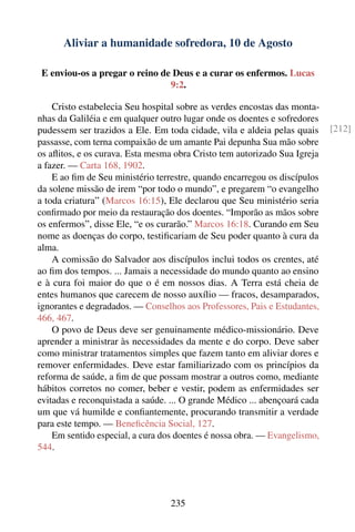 Aliviar a humanidade sofredora, 10 de Agosto

 E enviou-os a pregar o reino de Deus e a curar os enfermos. Lucas
                                9:2.

    Cristo estabelecia Seu hospital sobre as verdes encostas das monta-
nhas da Galiléia e em qualquer outro lugar onde os doentes e sofredores
pudessem ser trazidos a Ele. Em toda cidade, vila e aldeia pelas quais     [212]
passasse, com terna compaixão de um amante Pai depunha Sua mão sobre
os aﬂitos, e os curava. Esta mesma obra Cristo tem autorizado Sua Igreja
a fazer. — Carta 168, 1902.
    E ao ﬁm de Seu ministério terrestre, quando encarregou os discípulos
da solene missão de irem “por todo o mundo”, e pregarem “o evangelho
a toda criatura” (Marcos 16:15), Ele declarou que Seu ministério seria
conﬁrmado por meio da restauração dos doentes. “Imporão as mãos sobre
os enfermos”, disse Ele, “e os curarão.” Marcos 16:18. Curando em Seu
nome as doenças do corpo, testiﬁcariam de Seu poder quanto à cura da
alma.
    A comissão do Salvador aos discípulos inclui todos os crentes, até
ao ﬁm dos tempos. ... Jamais a necessidade do mundo quanto ao ensino
e à cura foi maior do que o é em nossos dias. A Terra está cheia de
entes humanos que carecem de nosso auxílio — fracos, desamparados,
ignorantes e degradados. — Conselhos aos Professores, Pais e Estudantes,
466, 467.
    O povo de Deus deve ser genuinamente médico-missionário. Deve
aprender a ministrar às necessidades da mente e do corpo. Deve saber
como ministrar tratamentos simples que fazem tanto em aliviar dores e
remover enfermidades. Deve estar familiarizado com os princípios da
reforma de saúde, a ﬁm de que possam mostrar a outros como, mediante
hábitos corretos no comer, beber e vestir, podem as enfermidades ser
evitadas e reconquistada a saúde. ... O grande Médico ... abençoará cada
um que vá humilde e conﬁantemente, procurando transmitir a verdade
para este tempo. — Beneﬁcência Social, 127.
    Em sentido especial, a cura dos doentes é nossa obra. — Evangelismo,
544.




                                  235
 
