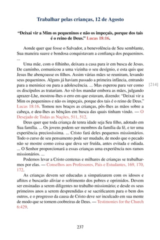 Trabalhar pelas crianças, 12 de Agosto

“Deixai vir a Mim os pequeninos e não os impeçais, porque dos tais
                 é o reino de Deus.” Lucas 18:16.

     Aonde quer que fosse o Salvador, a benevolência de Seu semblante,
Sua maneira suave e bondosa conquistavam a conﬁança dos pequeninos.
...
     Uma mãe, com o ﬁlhinho, deixara a casa para ir em busca de Jesus.
De caminho, comunicou a uma vizinha o seu desígnio, e esta quis que
Jesus lhe abençoasse os ﬁlhos. Assim várias mães se reuniram, levando
seus pequeninos. Alguns já haviam passado a primeira infância, entrando
para a meninice ou para a adolescência. ... Mas esperou para ver como       [214]
os discípulos as tratariam. Ao vê-los mandar embora as mães, julgando
aprazer-Lhe, mostrou-lhes o erro em que estavam, dizendo: “Deixai vir a
Mim os pequeninos e não os impeçais, porque dos tais é o reino de Deus.”
Lucas 18:16. Tomou nos braços as crianças, pôs-lhes as mãos sobre a
cabeça, e deu-lhes as bênçãos em busca das quais tinham vindo. — O
Desejado de Todas as Nações, 511, 512.
     Deus quer que toda criança de tenra idade seja Seu ﬁlho, adotado em
Sua família. ... Os jovens podem ser membros da família da fé, e ter uma
experiência preciosíssima. ... Cristo fará deles pequenos missionários.
Todo o curso de seu pensamento pode ser mudado, de modo que o pecado
não se mostre como coisa que deva ser fruída, antes evitada e odiada.
... O Senhor proporcionará a essas crianças uma experiência nos ramos
missionários. ...
     Podemos levar a Cristo centenas e milhares de crianças se trabalhar-
mos por elas. — Conselhos aos Professores, Pais e Estudantes, 169, 170,
172.
     As crianças devem ser educadas a simpatizarem com os idosos e
aﬂitos e buscarão aliviar o sofrimento dos pobres e oprimidos. Devem
ser ensinadas a serem diligentes no trabalho missionário; e desde os seus
primeiros anos a serem desprendidas e se sacriﬁcarem para o bem dos
outros, e o progresso da causa de Cristo deve ser inculcado em sua mente
de modo que se tornem coobreiras de Deus. — Testimonies for the Church
6:429.



                                  237
 