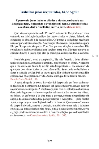 Trabalhar pelos necessitados, 14 de Agosto

     E percorria Jesus todas as cidades e aldeias, ensinando nas
 sinagogas deles, e pregando o evangelho do reino, e curando todas
       as enfermidades e moléstias entre o povo. Mateus 9:35.

    Que vida ocupada foi a de Cristo! Diariamente Ele podia ser visto
entrando na habitação humilde dos necessitados e tristes, falando de
esperança ao abatido e de paz ao aﬂito. Os pobres e sofredores recebiam
a maior parte de Sua atenção. As crianças O amavam. Eram atraídas para
Ele por Sua pronta simpatia. Com Sua palavra simples e amorável Ele
solucionava muitos problemas que surgiam entre elas. Não raro tomava-as
em Seus braços e falava com elas de maneira a conquistar-lhes o coração.
...                                                                           [216]
    Humilde, gentil, terno e compassivo, Ele safa fazendo o bem, alimen-
tando os famintos, erguendo o abatido, confortando os tristes. Ninguém
que a Ele viesse em busca de auxílio saía desapontado. ... Ele viveu a vida
que quer que vivam todos os que crêem nEle. Sua comida e bebida era
fazer a vontade de Seu Pai. A todos que a Ele vinham buscar ajuda Ele
comunicava fé, esperança e vida. Aonde quer que fosse levava bênção. —
Beneﬁcência Social, 116.
    A terna simpatia de nosso Salvador foi despertada em favor da huma-
nidade caída e sofredora. Se desejais ser Seus seguidores, deveis cultivar
a compaixão e a simpatia. A indiferença para com os infortúnios humanos
deve ceder lugar ao vivo interesse pelos sofrimentos dos outros. As viúvas,
os órfãos, os enfermos e os que estão a perecer, sempre necessitarão de
auxílio. Eis uma oportunidade para proclamar o evangelho — para exaltar
Jesus, a esperança e consolação de todos os homens. Quando o sofrimento
do corpo é aliviado, abre-se o coração, e podeis derramar nele o bálsamo
celestial. Se estais olhando para Jesus, e dEle tirando conhecimento, força
e graça, podeis comunicar a outros a Sua consolação, pois o Consolador
está convosco. — Conselhos sobre Saúde, 501, 502.




                                   239
 