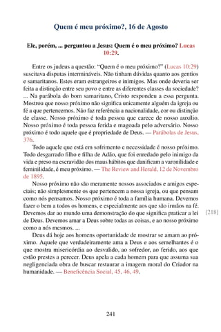 Quem é meu próximo?, 16 de Agosto

 Ele, porém, ... perguntou a Jesus: Quem é o meu próximo? Lucas
                               10:29.

    Entre os judeus a questão: “Quem é o meu próximo?” (Lucas 10:29)
suscitava disputas intermináveis. Não tinham dúvidas quanto aos gentios
e samaritanos. Estes eram estrangeiros e inimigos. Mas onde deveria ser
feita a distinção entre seu povo e entre as diferentes classes da sociedade?
... Na parábola do bom samaritano, Cristo respondeu a essa pergunta.
Mostrou que nosso próximo não signiﬁca unicamente alguém da igreja ou
fé a que pertencemos. Não faz referência a nacionalidade, cor ou distinção
de classe. Nosso próximo é toda pessoa que carece de nosso auxílio.
Nosso próximo é toda pessoa ferida e magoada pelo adversário. Nosso
próximo é todo aquele que é propriedade de Deus. — Parábolas de Jesus,
376.
    Todo aquele que está em sofrimento e necessidade é nosso próximo.
Todo desgarrado ﬁlho e ﬁlha de Adão, que foi enredado pelo inimigo da
vida e preso na escravidão dos maus hábitos que daniﬁcam a varonilidade e
feminilidade, é meu próximo. — The Review and Herald, 12 de Novembro
de 1895.
    Nosso próximo não são meramente nossos associados e amigos espe-
ciais; não simplesmente os que pertencem a nossa igreja, ou que pensam
como nós pensamos. Nosso próximo é toda a família humana. Devemos
fazer o bem a todos os homens, e especialmente aos que são irmãos na fé.
Devemos dar ao mundo uma demonstração do que signiﬁca praticar a lei           [218]
de Deus. Devemos amar a Deus sobre todas as coisas, e ao nosso próximo
como a nós mesmos. ...
    Deus dá hoje aos homens oportunidade de mostrar se amam ao pró-
ximo. Aquele que verdadeiramente ama a Deus e aos semelhantes é o
que mostra misericórdia ao desvalido, ao sofredor, ao ferido, aos que
estão prestes a perecer. Deus apela a cada homem para que assuma sua
negligenciada obra de buscar restaurar a imagem moral do Criador na
humanidade. — Beneﬁcência Social, 45, 46, 49.




                                   241
 