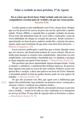 Falar a verdade ao meu próximo, 17 de Agosto

          Eis as coisas que deveis fazer: Falai verdade cada um com o seu
        companheiro; executai juízo de verdade e de paz nas vossas portas.
                                    Zacarias 8:16.

            A todos quantos estão trabalhando com Cristo, desejo dizer: Sempre
        que vos for possível ter acesso ao povo em seu lar, aproveitai a oportu-
        nidade. Tomai a Bíblia, e exponde-lhes as grandes verdades da mesma.
        Vosso êxito não dependerá tanto de vosso saber e realizações, como de
        vossa habilidade em chegar ao coração das pessoas. Sendo sociáveis e
        aproximando-vos bem do povo, podereis mudar-lhes a direção dos pensa-
        mentos muito mais facilmente do que pelos mais bem feitos discursos. —
        Obreiros Evangélicos, 193.
            Levai convosco publicações e pedi-lhes que as leiam. Quando virem
        que sois sinceros, não desprezarão nenhum de vossos esforços. Há um ca-
        minho para alcançar os corações mais empedernidos. Aproximai-vos com
        simplicidade, com sinceridade e humildade que vos ajudarão a alcançar
        as almas daqueles por quem Cristo morreu. — Beneﬁcência Social, 91.
            Não permitais que passe oportunidade alguma desaproveitada. Visitai
        os doentes e sofredores, e manifestai-lhes bondoso interesse. Se possível,
        fazei alguma coisa para os cercar de mais conforto. Podereis assim con-
        quistar-lhes o coração, e dizer uma palavra em favor de Cristo. Somente
        a eternidade poderá revelar de quanto alcance pode ser esta espécie de
        trabalho. — Serviço Cristão, 128.
            Os que não assumem esta obra, que agem com a indiferença que
[219]   alguns têm manifestado, logo perderão seu primeiro amor e começarão a
        censurar, criticar e condenar seus próprios irmãos. ...
            Os que saem no espírito do Mestre, procurando alcançar as pessoas
        com a verdade, ... tornar-se-ão cada vez mais vitalizados ao se entregarem
        ao serviço de Deus. É uma obra de regozijo abrir as Escrituras a outros.
        — Beneﬁcência Social, 78, 79.




                                           242
 