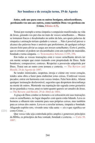 Ser bondoso e de coração terno, 19 de Agosto

          Antes, sede uns para com os outros benignos, misericordiosos,
        perdoando-vos uns aos outros, como também Deus vos perdoou em
                               Cristo. Efésios 4:32.

            Tomai por exemplo a terna simpatia e compaixão manifestadas na vida
        de Jesus, guiando-vos por elas no trato de vossos semelhantes. ... Muitos
        se tornaram fracos e desalentados no ardor da luta, aos quais palavras de
        simpatia e animação teriam ajudado a vencer. ... Não é possível prever o
        alcance das palavras boas e amáveis que proferirmos, de qualquer esforço
        sincero feito para aliviar as cargas aos nossos semelhantes. Certo é, porém,
        que os errantes só podem ser encaminhados com um espírito de mansidão,
        bondade e terna simpatia. — Testemunhos Selectos 2:255, 256.
            Em todas as vossas transações com o vosso semelhante deveis ter
        em mente sempre que estais tratando com propriedade de Deus. Sede
        bondosos; compassivos; corteses. Respeitai a possessão adquirida por
        Deus. Tratai um ao outro com ternura e cortesia. — The Review and
        Herald, 24 de Agosto de 1897.
            Se tendes inimizades, suspeitas, inveja e ciúme em vosso coração,
        tendes uma obra a fazer para endireitar estas coisas. Confessai vossos
        pecados; entrai em harmonia com vossos irmãos. Falai bem deles. Afastai
        qualquer insinuação desfavorável, sugestões que despertem desconﬁança
        na mente de outros. Mantende sua reputação tão sagrada como gostaríeis
        de ter guardada a vossa; amai-os tanto quanto quereis ser amados de Jesus.
        — The Review and Herald, 29 de Abril de 1884.
            A graça de Deus conduz os homens a se colocarem em suas transações
        com os semelhantes, no lugar daqueles com quem estão lidando. Leva os
        homens a olharem não somente para suas próprias coisas, mas também
        para as coisas dos outros. Leva-os a revelar ternura, simpatia e bondade.
        Afagando espírito reto, vivendo uma vida santa — eis o que signiﬁca ser
[221]   como Cristo. ...
            Que vossa vida seja controlada pelos amplos e generosos princípios
        da Bíblia, os princípios da boa vontade, bondade e cortesia. — Carta 30,
        1887.




                                            244
 