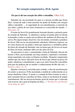 Ter coração compreensivo, 20 de Agosto

    Eis que te dei um coração tão sábio e entendido. 1 Reis 3:12.

    Salomão em sua juventude fez para si a mesma escolha que ﬁzera
Davi. Acima de todo o bem terrestre ele pediu do Senhor um coração
sábio e entendido. ... A capacidade de seu entendimento, a extensão de
seu saber, a glória de seu reino, tornaram-se a maravilha do mundo. —
Educação, 48.
    O nome de Jeová foi grandemente honrado durante a primeira parte
do reinado de Salomão. A sabedoria e justiça reveladas pelo rei deram
testemunho a todas as nações da excelência dos atributos do Deus que ele
servia. Por algum tempo, Israel foi a luz do mundo, revelando a grandeza
de Jeová. Não era na sua preeminente sabedoria, fabulosas riquezas, ou
no vasto alcance do seu poder e fama que repousava a verdadeira glória
do início do reinado de Salomão; mas na honra que ele levava ao nome
do Deus de Israel, mediante sábio uso dos dons do Céu.
    Ao passarem os anos, e aumentando a fama de Salomão, buscou ele
honrar a Deus acrescentando sua força mental e espiritual e constante-
mente repartindo com outros as bênçãos recebidas. Ninguém compreendia
melhor que ele, haver sido pelo favor de Jeová que entrara na posse do
poder, sabedoria e entendimento, e que esses dons foram-lhe concedidos
para que ele pudesse dar ao mundo o conhecimento do Rei dos reis. —
Profetas e Reis, 32, 33.
    Quando o homem é convertido pela verdade, a obra de transformação
do caráter se processa. É-lhe aumentada a medida de conhecimento ao se
tornar obediente a Deus. A mente e a vontade de Deus tornam-se suas, e
pelo constante buscar conselhos de Deus, torna-se um homem de amplo
entendimento. Há um desenvolvimento geral da mente que é colocada
sem reservas sob a guia do Espírito de Deus. — The Review and Herald,
19 de Julho de 1887.                                                       [222]




                                  245
 