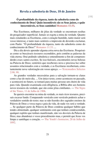 Revela a sabedoria de Deus, 18 de Janeiro
                                                                               [18]
     Ó profundidade da riqueza, tanto da sabedoria como do
conhecimento de Deus! Quão insondáveis são os Seus juízos, e quão
        inescrutáveis, os Seus caminhos! Romanos 11:33.

     Nas Escrituras, milhares de jóias da verdade se encontram ocultas
do pesquisador superﬁcial. Jamais se esgota a mina da verdade. Quanto
mais estudardes as Escrituras, com o coração humilde, tanto maior será
vosso interesse, e tanto mais sentireis a impressão de deverdes exclamar,
com Paulo: “Ó profundidade da riqueza, tanto da sabedoria como do
conhecimento de Deus!” Romanos 11:33. ...
     Dia a dia deveis aprender alguma coisa nova das Escrituras. Pesquisai-
as como se buscásseis tesouros escondidos, pois contêm as palavras da
vida eterna. Orai pedindo sabedoria e entendimento a ﬁm de compreen-
derdes esses santos escritos. Se isso ﬁzésseis, encontraríeis novas belezas
na Palavra de Deus; sentiríeis que recebestes nova e preciosa luz sobre
assuntos relacionados com a verdade, e as Escrituras receberiam, cons-
tantemente nova valorização em vosso apreço. — Testemunhos Selectos
2:98, 99.
     As grandes verdades necessárias para a salvação tornam-se claras
como a luz do meio-dia. ... Um único texto, como aconteceu no passado,
e acontecerá no futuro, se tornará para muitas pessoas um cheiro de vida
para vida. Quando examinada com diligência, a Bíblia abre aos homens
novos tesouros da verdade, que são como jóias cintilantes. — The Signs
of the Times, 11 de Julho de 1906.
     Se quereis encontrar na mina da verdade, os mais ricos tesouros, preci-
sais escavar fundo. Comparando versículo com versículo podereis achar o
verdadeiro sentido do texto; mas se não ﬁzerdes dos sagrados ensinos da
Palavra de Deus a vossa regra e guia da vida, de nada vos será a verdade.
... Se qualquer parte da Palavra de Deus condena qualquer hábito que
tendes alimentado, qualquer sentimento com que tenhais condescendido,
qualquer espírito que tenhais manifestado, não vos desvieis da Palavra de
Deus; mas abandonai o vosso procedimento mau, e permiti que Jesus vos
limpe e santiﬁque o coração. — The Youth’s Instructor, 28 de Julho de
1892.



                                    21
 