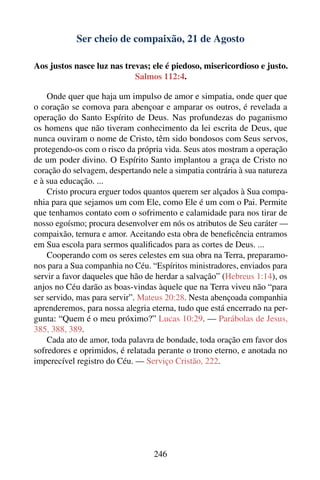 Ser cheio de compaixão, 21 de Agosto

Aos justos nasce luz nas trevas; ele é piedoso, misericordioso e justo.
                            Salmos 112:4.

    Onde quer que haja um impulso de amor e simpatia, onde quer que
o coração se comova para abençoar e amparar os outros, é revelada a
operação do Santo Espírito de Deus. Nas profundezas do paganismo
os homens que não tiveram conhecimento da lei escrita de Deus, que
nunca ouviram o nome de Cristo, têm sido bondosos com Seus servos,
protegendo-os com o risco da própria vida. Seus atos mostram a operação
de um poder divino. O Espírito Santo implantou a graça de Cristo no
coração do selvagem, despertando nele a simpatia contrária à sua natureza
e à sua educação. ...
    Cristo procura erguer todos quantos querem ser alçados à Sua compa-
nhia para que sejamos um com Ele, como Ele é um com o Pai. Permite
que tenhamos contato com o sofrimento e calamidade para nos tirar de
nosso egoísmo; procura desenvolver em nós os atributos de Seu caráter —
compaixão, ternura e amor. Aceitando esta obra de beneﬁcência entramos
em Sua escola para sermos qualiﬁcados para as cortes de Deus. ...
    Cooperando com os seres celestes em sua obra na Terra, preparamo-
nos para a Sua companhia no Céu. “Espíritos ministradores, enviados para
servir a favor daqueles que hão de herdar a salvação” (Hebreus 1:14), os
anjos no Céu darão as boas-vindas àquele que na Terra viveu não “para
ser servido, mas para servir”. Mateus 20:28. Nesta abençoada companhia
aprenderemos, para nossa alegria eterna, tudo que está encerrado na per-
gunta: “Quem é o meu próximo?” Lucas 10:29. — Parábolas de Jesus,
385, 388, 389.
    Cada ato de amor, toda palavra de bondade, toda oração em favor dos
sofredores e oprimidos, é relatada perante o trono eterno, e anotada no
imperecível registro do Céu. — Serviço Cristão, 222.




                                  246
 