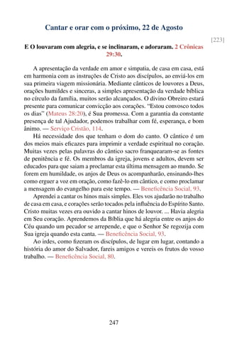 Cantar e orar com o próximo, 22 de Agosto
                                                                              [223]
E O louvaram com alegria, e se inclinaram, e adoraram. 2 Crônicas
                              29:30.

    A apresentação da verdade em amor e simpatia, de casa em casa, está
em harmonia com as instruções de Cristo aos discípulos, ao enviá-los em
sua primeira viagem missionária. Mediante cânticos de louvores a Deus,
orações humildes e sinceras, a simples apresentação da verdade bíblica
no círculo da família, muitos serão alcançados. O divino Obreiro estará
presente para comunicar convicção aos corações. “Estou convosco todos
os dias” (Mateus 28:20), é Sua promessa. Com a garantia da constante
presença de tal Ajudador, podemos trabalhar com fé, esperança, e bom
ânimo. — Serviço Cristão, 114.
    Há necessidade dos que tenham o dom do canto. O cântico é um
dos meios mais eﬁcazes para imprimir a verdade espiritual no coração.
Muitas vezes pelas palavras do cântico sacro franquearam-se as fontes
de penitência e fé. Os membros da igreja, jovens e adultos, devem ser
educados para que saiam a proclamar esta última mensagem ao mundo. Se
forem em humildade, os anjos de Deus os acompanharão, ensinando-lhes
como erguer a voz em oração, como fazê-lo em cântico, e como proclamar
a mensagem do evangelho para este tempo. — Beneﬁcência Social, 93.
    Aprendei a cantar os hinos mais simples. Eles vos ajudarão no trabalho
de casa em casa, e corações serão tocados pela inﬂuência do Espírito Santo.
Cristo muitas vezes era ouvido a cantar hinos de louvor. ... Havia alegria
em Seu coração. Aprendemos da Bíblia que há alegria entre os anjos do
Céu quando um pecador se arrepende, e que o Senhor Se regozija com
Sua igreja quando esta canta. — Beneﬁcência Social, 93.
    Ao irdes, como ﬁzeram os discípulos, de lugar em lugar, contando a
história do amor do Salvador, fareis amigos e vereis os frutos do vosso
trabalho. — Beneﬁcência Social, 80.




                                   247
 