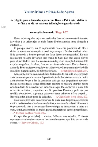 Visitar órfãos e viúvas, 23 de Agosto

        A religião pura e imaculada para com Deus, o Pai, é esta: visitar os
               órfãos e as viúvas nas suas tribulações e guardar-se da
[224]

                           corrupção do mundo. Tiago 1:27.

            Entre todos aqueles cujas necessidades demandam o nosso interesse,
        as viúvas e os órfãos têm os mais fortes direitos a nossa terna simpatia e
        cuidado. ...
            O pai que morreu na fé, repousando na eterna promessa de Deus,
        deixa os seus amados na plena conﬁança de que o Senhor cuidará deles.
        E de que modo o Senhor proverá em favor desses desamparados? Ele não
        realiza um milagre enviando-lhes maná do Céu; não lhes envia corvos
        para alimentá-los; mas Ele realiza um milagre no coração humano. Ele
        expulsa o egoísmo da alma; franqueia as fontes da benevolência. Prova o
        amor de Seus professos seguidores submetendo à sua terna misericórdia
        os aﬂitos e angustiados, os pobres e órfãos. — Beneﬁcência Social, 214.
            Muita mãe viúva, com seus ﬁlhos destituídos de pai, está se esforçando
        valorosamente para levar seu duplo fardo, trabalhando tantas vezes muito
        além de suas forças a ﬁm de conservar consigo seus pequeninos e prover-
        lhes as necessidades. Pouco tempo tem ela para os educar e instruir, pouca
        oportunidade de os rodear de inﬂuências que lhes aclarem a vida. Ela
        necessita de ânimo, simpatia e auxílio positivo. Deus nos pede que, na
        medida do possível, supramos para com essas crianças a falta do pai. ...
        Buscai ajudar a mãe gasta de cuidados. — A Ciência do Bom Viver, 203.
            Nos lares providos dos confortos da vida, nas despensas e celeiros
        cheios do fruto das abundantes colheitas, em armazéns abastecidos com
        os produtos do tear, e nos subterrâneos em que se armazenam a prata e o
        ouro, tem Deus suprido os meios para a manutenção desses necessitados.
        — A Ciência do Bom Viver, 202.
            Os que têm pena [das] ... viúvas, órfãos e necessitados, Cristo os
        representa como observadores dos mandamentos, que hão de ter vida
        eterna. — Serviço Cristão, 192.




                                           248
 