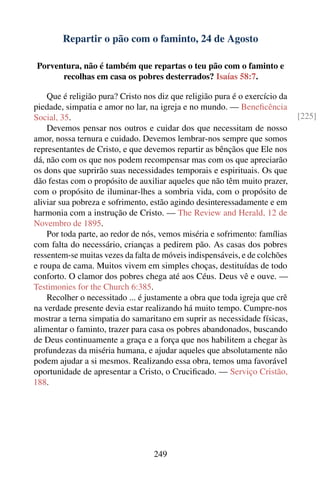 Repartir o pão com o faminto, 24 de Agosto

 Porventura, não é também que repartas o teu pão com o faminto e
       recolhas em casa os pobres desterrados? Isaías 58:7.

    Que é religião pura? Cristo nos diz que religião pura é o exercício da
piedade, simpatia e amor no lar, na igreja e no mundo. — Beneﬁcência
Social, 35.                                                                  [225]
    Devemos pensar nos outros e cuidar dos que necessitam de nosso
amor, nossa ternura e cuidado. Devemos lembrar-nos sempre que somos
representantes de Cristo, e que devemos repartir as bênçãos que Ele nos
dá, não com os que nos podem recompensar mas com os que apreciarão
os dons que suprirão suas necessidades temporais e espirituais. Os que
dão festas com o propósito de auxiliar aqueles que não têm muito prazer,
com o propósito de iluminar-lhes a sombria vida, com o propósito de
aliviar sua pobreza e sofrimento, estão agindo desinteressadamente e em
harmonia com a instrução de Cristo. — The Review and Herald, 12 de
Novembro de 1895.
    Por toda parte, ao redor de nós, vemos miséria e sofrimento: famílias
com falta do necessário, crianças a pedirem pão. As casas dos pobres
ressentem-se muitas vezes da falta de móveis indispensáveis, e de colchões
e roupa de cama. Muitos vivem em simples choças, destituídas de todo
conforto. O clamor dos pobres chega até aos Céus. Deus vê e ouve. —
Testimonies for the Church 6:385.
    Recolher o necessitado ... é justamente a obra que toda igreja que crê
na verdade presente devia estar realizando há muito tempo. Cumpre-nos
mostrar a terna simpatia do samaritano em suprir as necessidade físicas,
alimentar o faminto, trazer para casa os pobres abandonados, buscando
de Deus continuamente a graça e a força que nos habilitem a chegar às
profundezas da miséria humana, e ajudar aqueles que absolutamente não
podem ajudar a si mesmos. Realizando essa obra, temos uma favorável
oportunidade de apresentar a Cristo, o Cruciﬁcado. — Serviço Cristão,
188.




                                   249
 